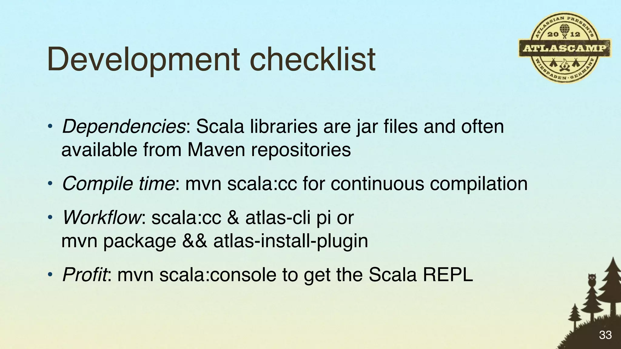 Development checklist
• Dependencies: Scala libraries are jar ﬁles and often
  available from Maven repositories
• Compile time: mvn scala:cc for continuous compilation
• Workﬂow: scala:cc & atlas-cli pi or
  mvn package && atlas-install-plugin
• Proﬁt: mvn scala:console to get the Scala REPL

                                                          33
 