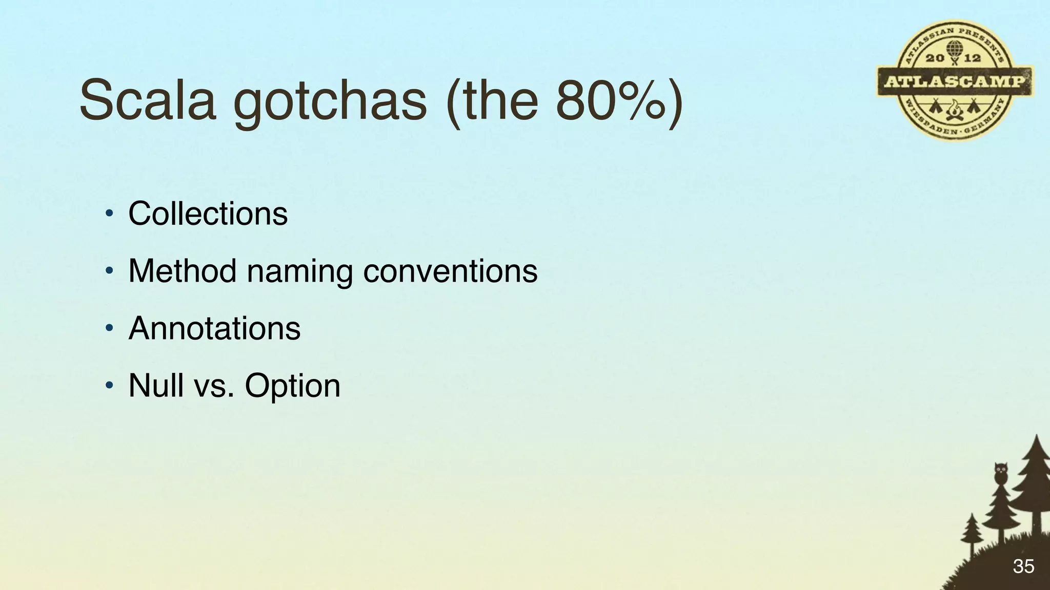 Scala gotchas (the 80%)
• Collections
• Method naming conventions
• Annotations
• Null vs. Option




                              35
 