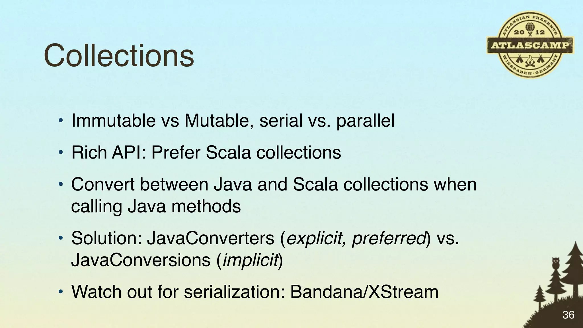 Collections
 • Immutable vs Mutable, serial vs. parallel
 • Rich API: Prefer Scala collections
 • Convert between Java and Scala collections when
   calling Java methods
 • Solution: JavaConverters (explicit, preferred) vs.
   JavaConversions (implicit)
 • Watch out for serialization: Bandana/XStream
                                                        36
 
