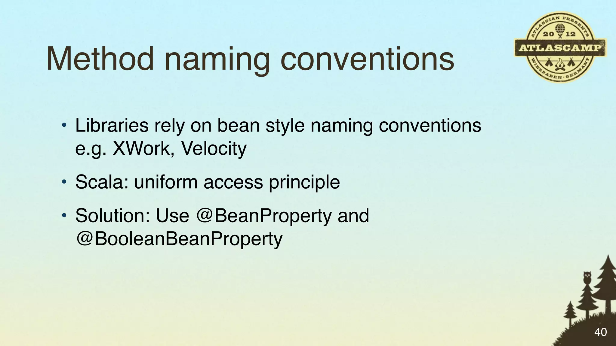 Method naming conventions
• Libraries rely on bean style naming conventions
  e.g. XWork, Velocity
• Scala: uniform access principle
• Solution: Use @BeanProperty and
  @BooleanBeanProperty



                                                    40
 