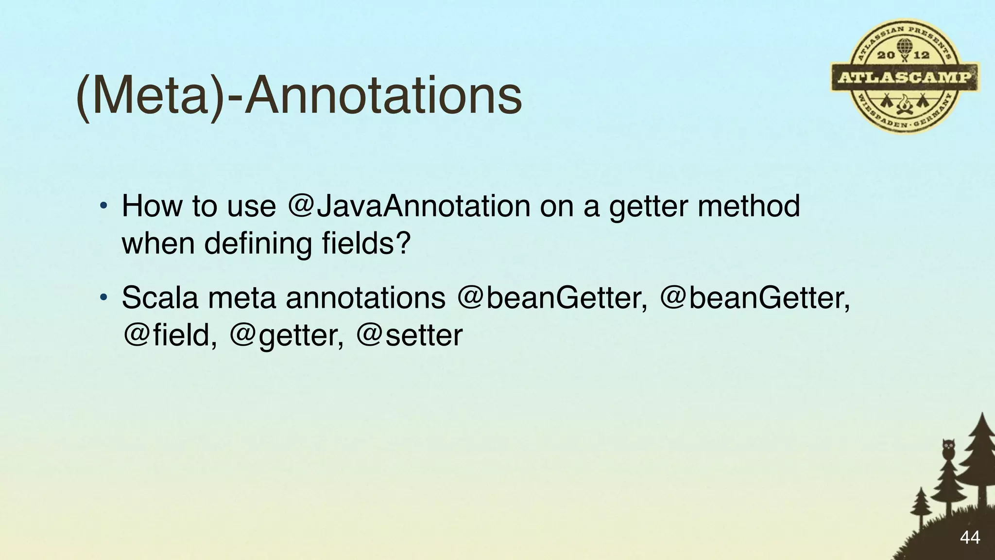 (Meta)-Annotations
• How to use @JavaAnnotation on a getter method
  when deﬁning ﬁelds?
• Scala meta annotations @beanGetter, @beanGetter,
  @ﬁeld, @getter, @setter




                                                     44
 