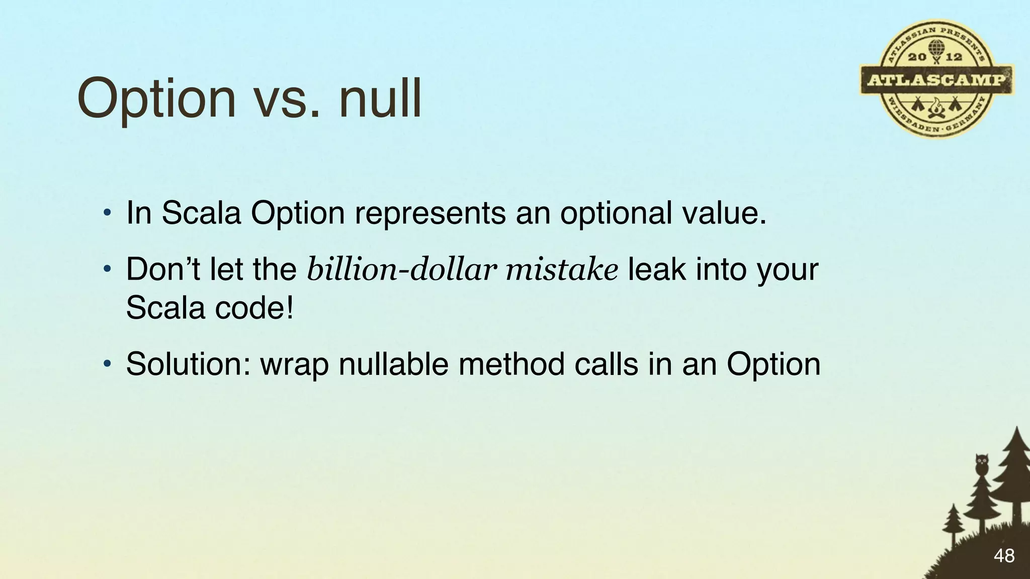 Option vs. null
 • In Scala Option represents an optional value.
 • Don’t let the billion-dollar mistake leak into your
   Scala code!
 • Solution: wrap nullable method calls in an Option




                                                         48
 