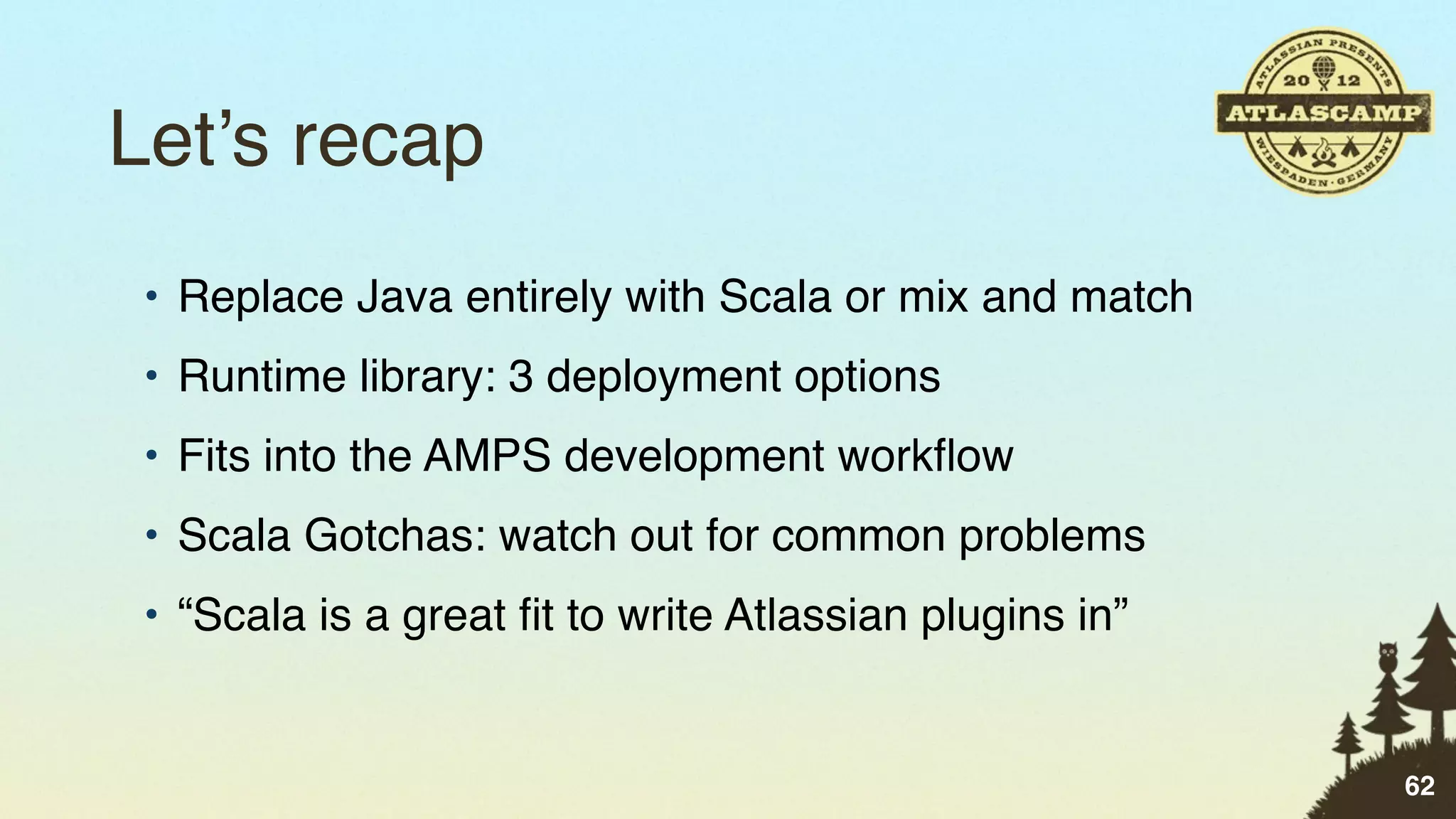 Let’s recap
 • Replace Java entirely with Scala or mix and match
 • Runtime library: 3 deployment options
 • Fits into the AMPS development workﬂow
 • Scala Gotchas: watch out for common problems
 • “Scala is a great ﬁt to write Atlassian plugins in”


                                                         62
 