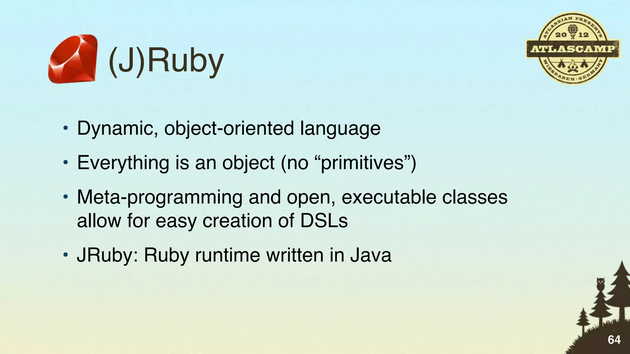(J)Ruby
• Dynamic, object-oriented language
• Everything is an object (no “primitives”)
• Meta-programming and open, executable classes
  allow for easy creation of DSLs
• JRuby: Ruby runtime written in Java



                                                  64
 