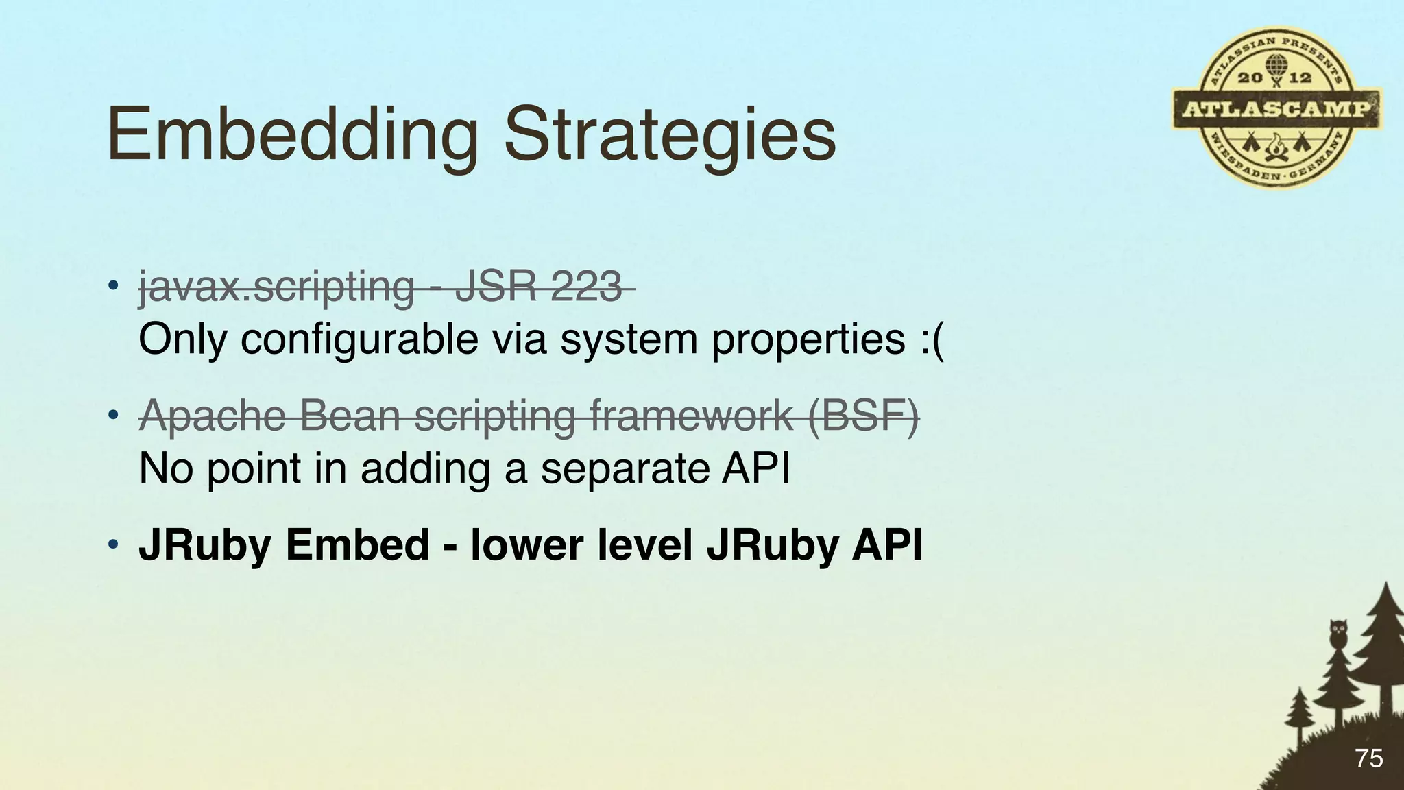 Embedding Strategies
• javax.scripting - JSR 223
  Only conﬁgurable via system properties :(
• Apache Bean scripting framework (BSF)
  No point in adding a separate API
• JRuby Embed - lower level JRuby API



                                              75
 