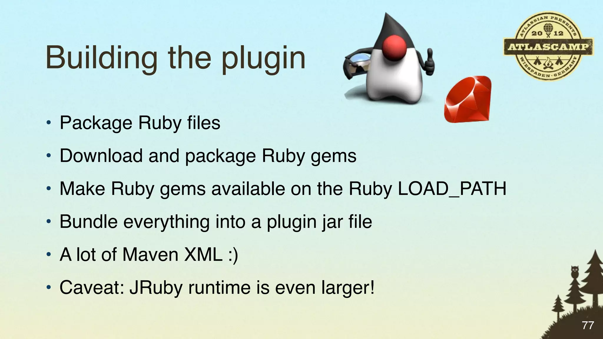 Building the plugin
• Package Ruby ﬁles
• Download and package Ruby gems
• Make Ruby gems available on the Ruby LOAD_PATH
• Bundle everything into a plugin jar ﬁle
• A lot of Maven XML :)
• Caveat: JRuby runtime is even larger!
                                                   77
 