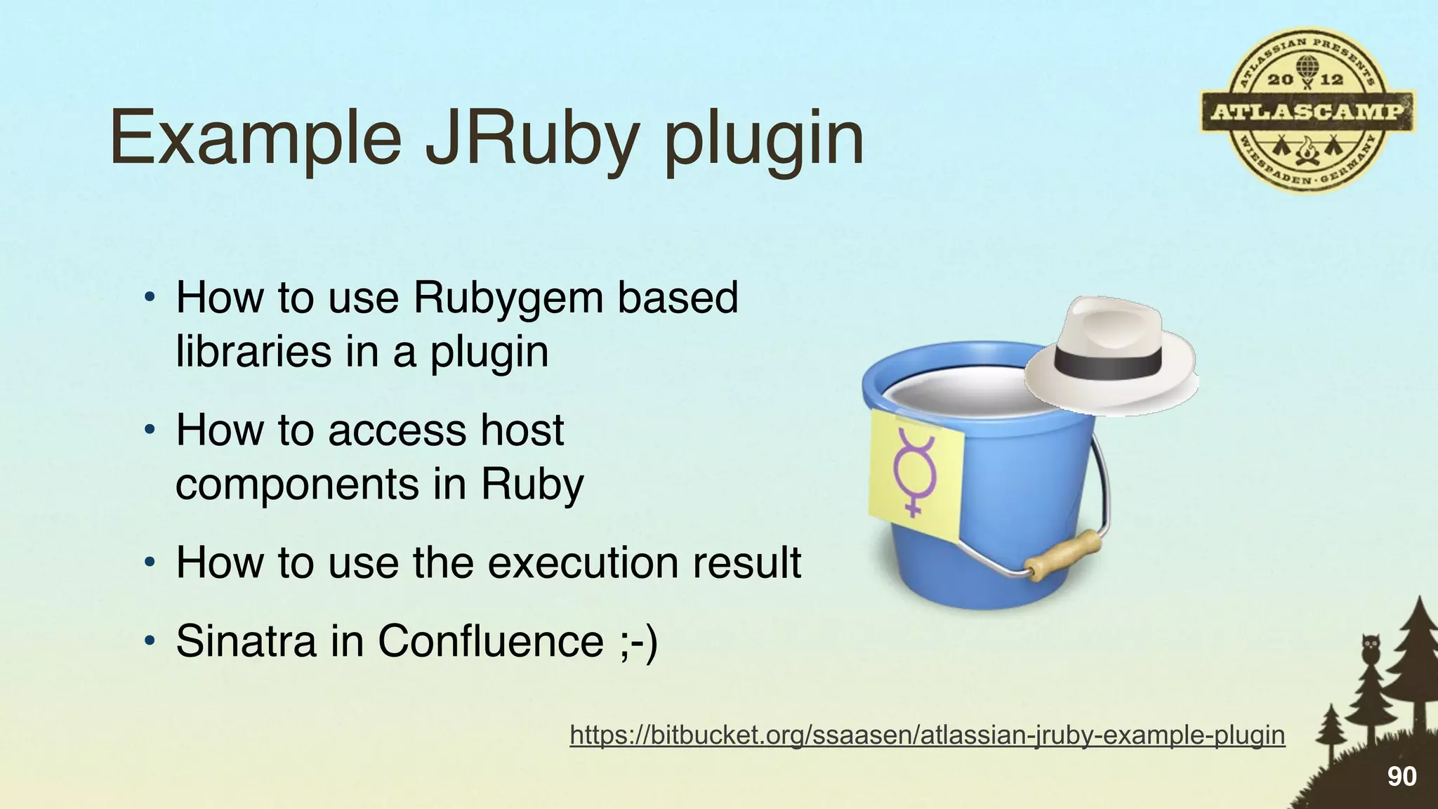 Example JRuby plugin
• How to use Rubygem based
  libraries in a plugin
• How to access host
  components in Ruby
• How to use the execution result
• Sinatra in Conﬂuence ;-)
                     https://bitbucket.org/ssaasen/atlassian-jruby-example-plugin
                                                                                    90
 