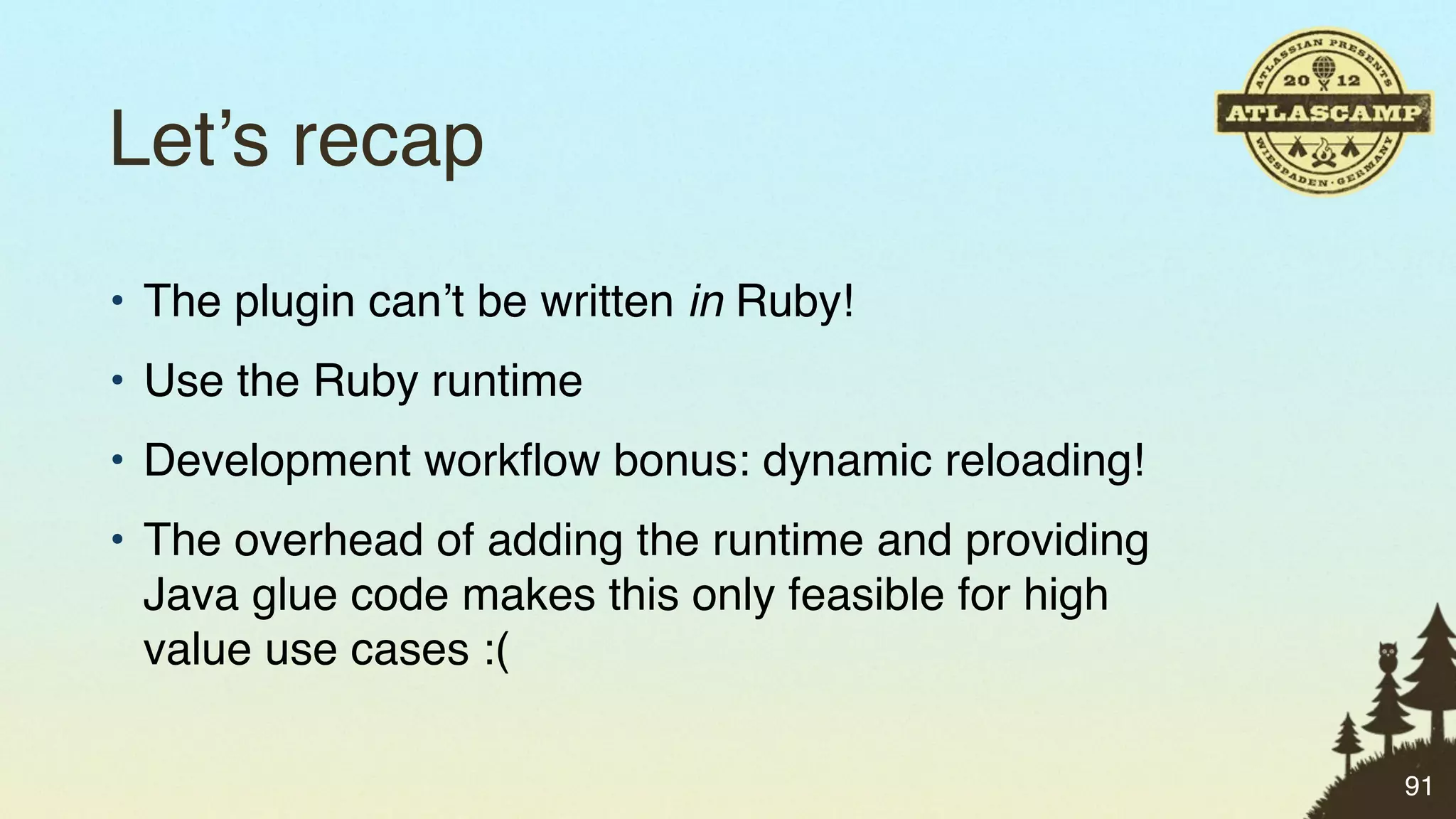 Let’s recap
• The plugin can’t be written in Ruby!
• Use the Ruby runtime
• Development workﬂow bonus: dynamic reloading!
• The overhead of adding the runtime and providing
  Java glue code makes this only feasible for high
  value use cases :(

                                                     91
 