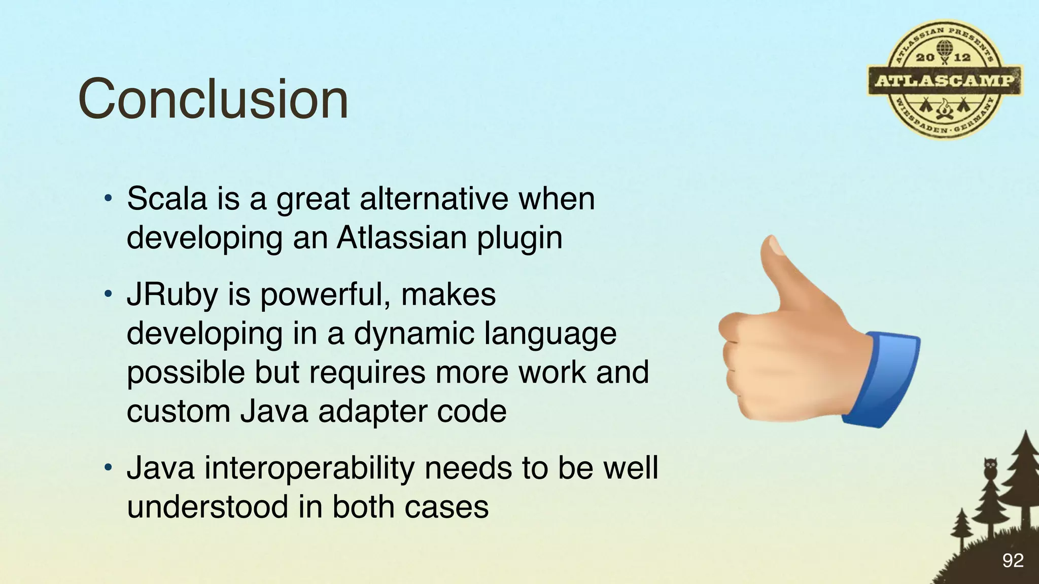 Conclusion
• Scala is a great alternative when
  developing an Atlassian plugin
• JRuby is powerful, makes
  developing in a dynamic language
  possible but requires more work and
  custom Java adapter code
• Java interoperability needs to be well
  understood in both cases
                                           92
 