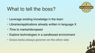 What to tell the boss?
• Leverage existing knowledge in the team
• Libraries/applications already written in language X
• Time to market/devspeed
• Explore technologies in a sandboxed environment
• Grass looks always greener on the other side


                                                         13
 