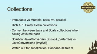 Collections
 • Immutable vs Mutable, serial vs. parallel
 • Rich API: Prefer Scala collections
 • Convert between Java and Scala collections when
   calling Java methods
 • Solution: JavaConverters (explicit, preferred) vs.
   JavaConversions (implicit)
 • Watch out for serialization: Bandana/XStream
                                                        36
 