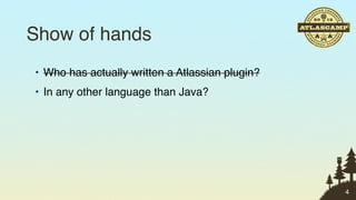Show of hands
• Who has actually written a Atlassian plugin?
• In any other language than Java?




                                                 4
 