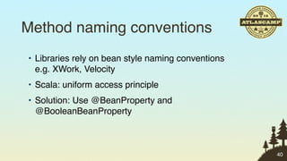 Method naming conventions
• Libraries rely on bean style naming conventions
  e.g. XWork, Velocity
• Scala: uniform access principle
• Solution: Use @BeanProperty and
  @BooleanBeanProperty



                                                    40
 