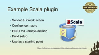 Example Scala plugin
• Servlet & XWork action
• Conﬂuence macro
• REST via Jersey/Jackson
• Build setup
• Use as a starting point
                    https://bitbucket.org/ssaasen/atlassian-scala-example-plugin

                                                                                   61
 
