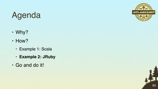 Agenda
• Why?
• How?
 • Example 1: Scala
 • Example 2: JRuby

• Go and do it!


                      63
 