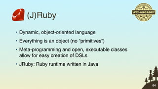 (J)Ruby
• Dynamic, object-oriented language
• Everything is an object (no “primitives”)
• Meta-programming and open, executable classes
  allow for easy creation of DSLs
• JRuby: Ruby runtime written in Java



                                                  64
 