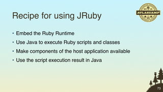 Recipe for using JRuby
• Embed the Ruby Runtime
• Use Java to execute Ruby scripts and classes
• Make components of the host application available
• Use the script execution result in Java




                                                      73
 