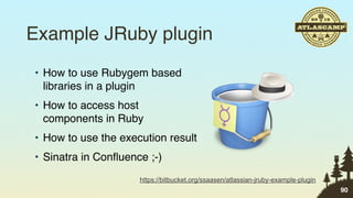 Example JRuby plugin
• How to use Rubygem based
  libraries in a plugin
• How to access host
  components in Ruby
• How to use the execution result
• Sinatra in Conﬂuence ;-)
                     https://bitbucket.org/ssaasen/atlassian-jruby-example-plugin
                                                                                    90
 