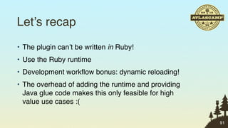 Let’s recap
• The plugin can’t be written in Ruby!
• Use the Ruby runtime
• Development workﬂow bonus: dynamic reloading!
• The overhead of adding the runtime and providing
  Java glue code makes this only feasible for high
  value use cases :(

                                                     91
 