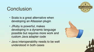 Conclusion
• Scala is a great alternative when
  developing an Atlassian plugin
• JRuby is powerful, makes
  developing in a dynamic language
  possible but requires more work and
  custom Java adapter code
• Java interoperability needs to be well
  understood in both cases
                                           92
 