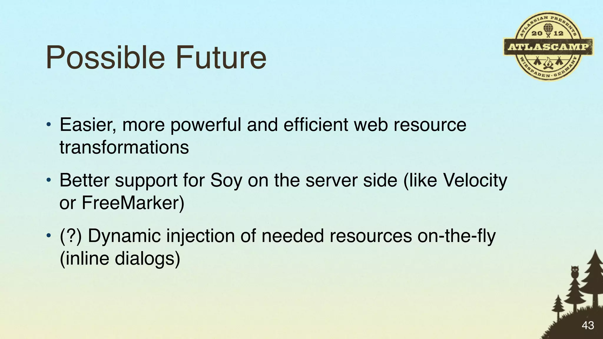 Possible Future
• Easier, more powerful and efﬁcient web resource
  transformations
• Better support for Soy on the server side (like Velocity
  or FreeMarker)
• (?) Dynamic injection of needed resources on-the-ﬂy
  (inline dialogs)


                                                             43
 