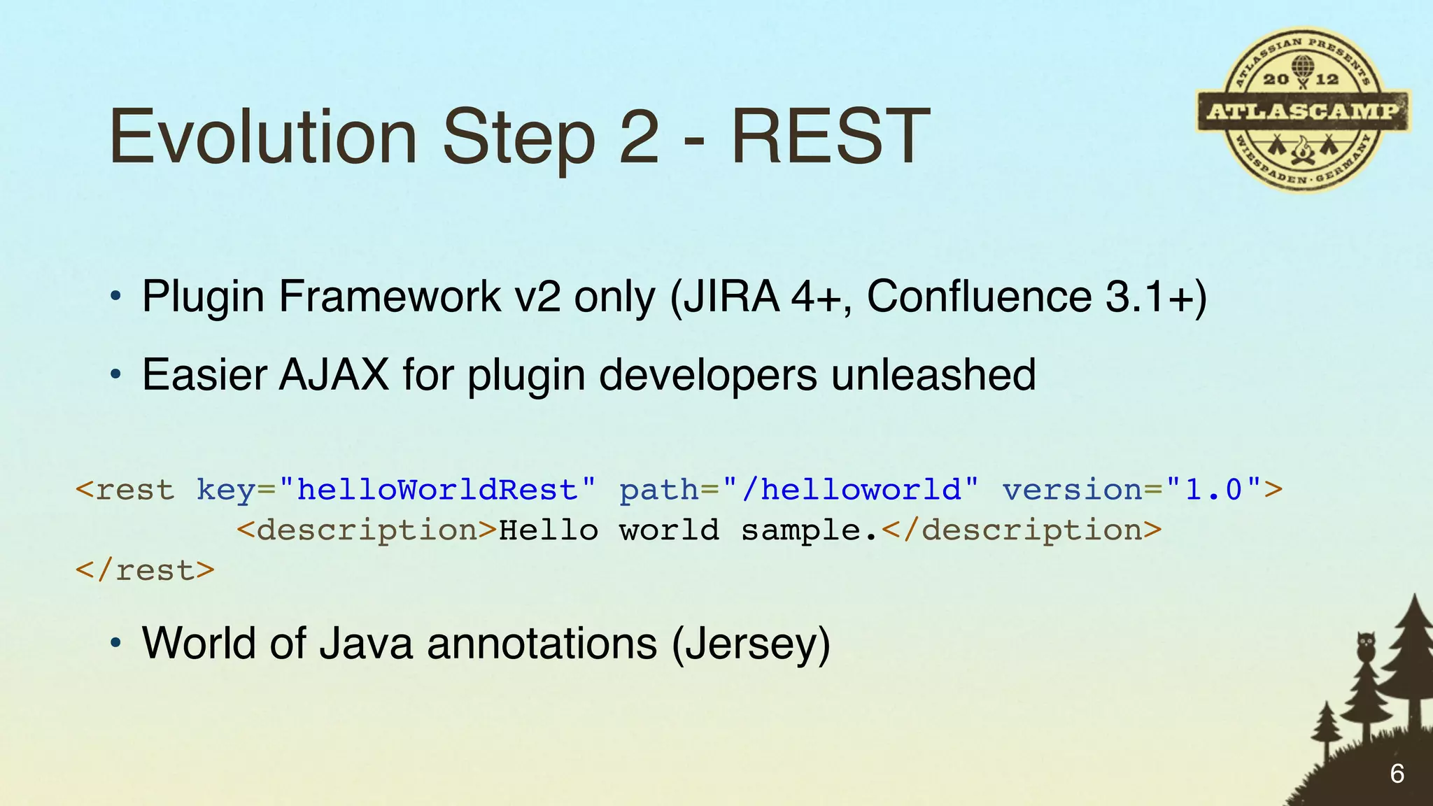 Evolution Step 2 - REST
 • Plugin Framework v2 only (JIRA 4+, Conﬂuence 3.1+)
 • Easier AJAX for plugin developers unleashed

<rest key="helloWorldRest" path="/helloworld" version="1.0">
        <description>Hello world sample.</description>
</rest>

 • World of Java annotations (Jersey)

                                                               6
 