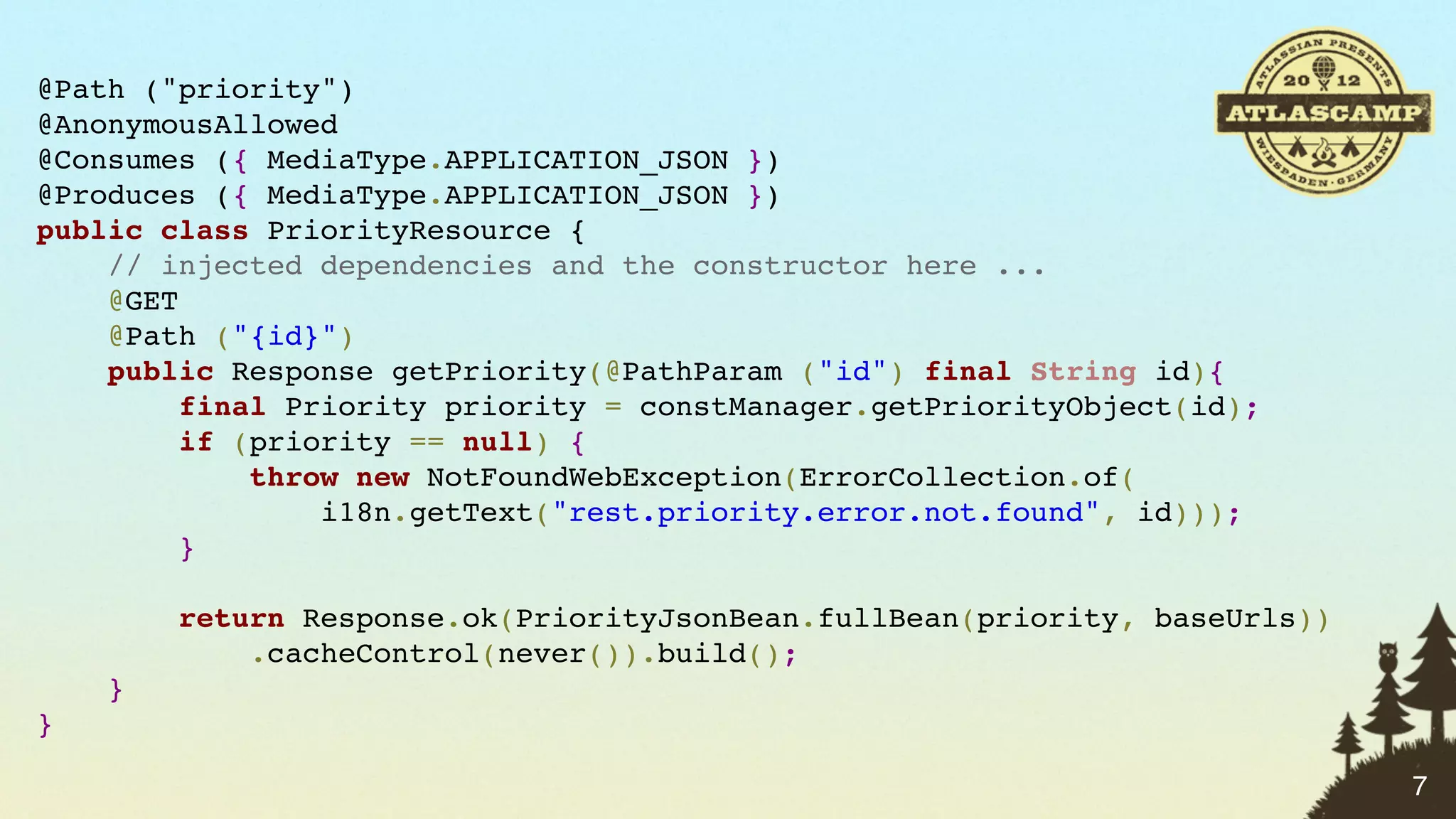 @Path ("priority")
@AnonymousAllowed
@Consumes ({ MediaType.APPLICATION_JSON })
@Produces ({ MediaType.APPLICATION_JSON })
public class PriorityResource {
    // injected dependencies and the constructor here ...
    @GET
    @Path ("{id}")
    public Response getPriority(@PathParam ("id") final String id){
         final Priority priority = constManager.getPriorityObject(id);
         if (priority == null) {
             throw new NotFoundWebException(ErrorCollection.of(
                 i18n.getText("rest.priority.error.not.found", id)));
         }

        return Response.ok(PriorityJsonBean.fullBean(priority, baseUrls))
            .cacheControl(never()).build();
    }
}

                                                                            7
 