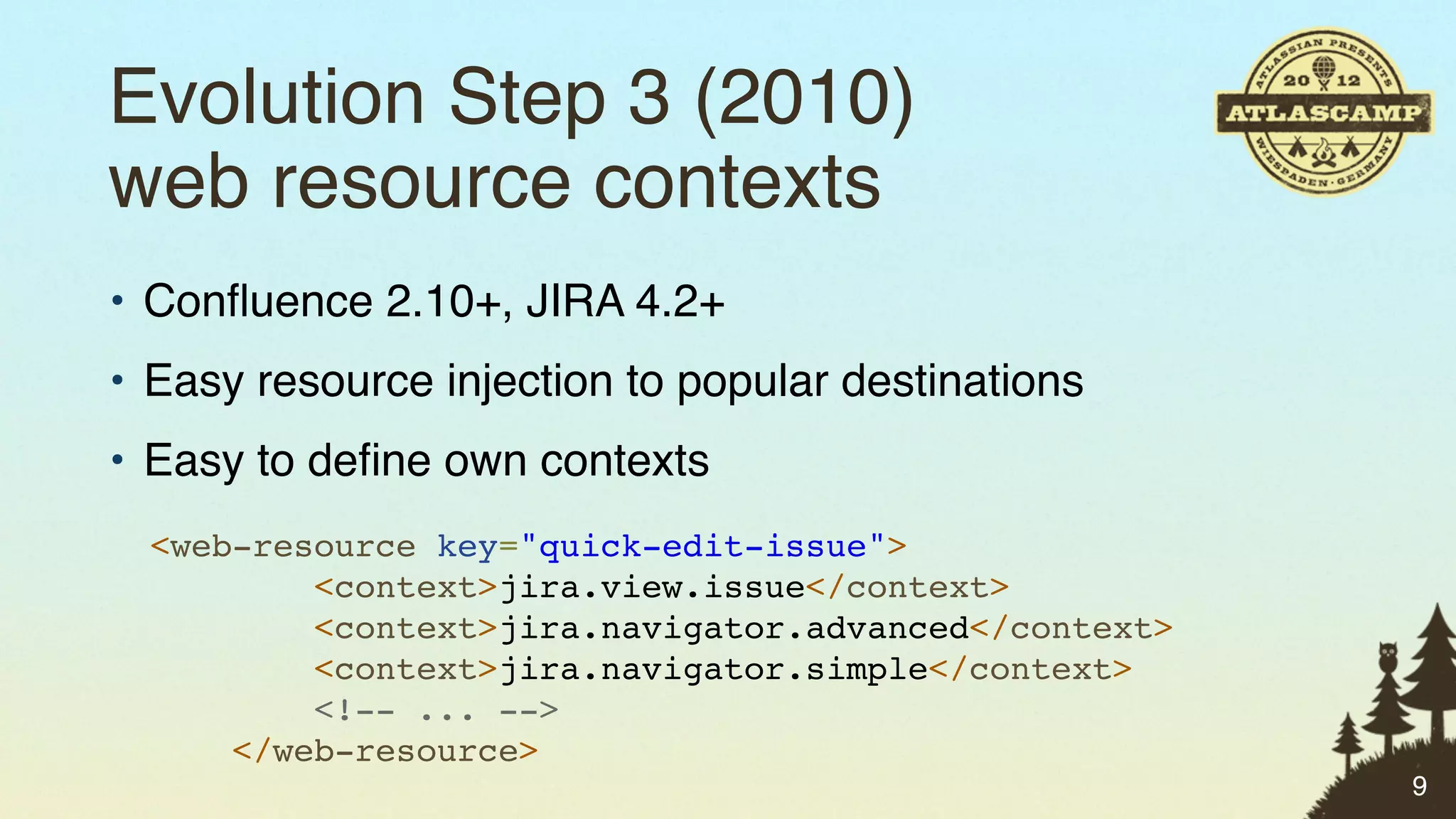 Evolution Step 3 (2010)
web resource contexts
• Conﬂuence 2.10+, JIRA 4.2+
• Easy resource injection to popular destinations
• Easy to deﬁne own contexts
  <web-resource key="quick-edit-issue">
          <context>jira.view.issue</context>
          <context>jira.navigator.advanced</context>
          <context>jira.navigator.simple</context>
          <!-- ... -->
      </web-resource>
                                                       9
 