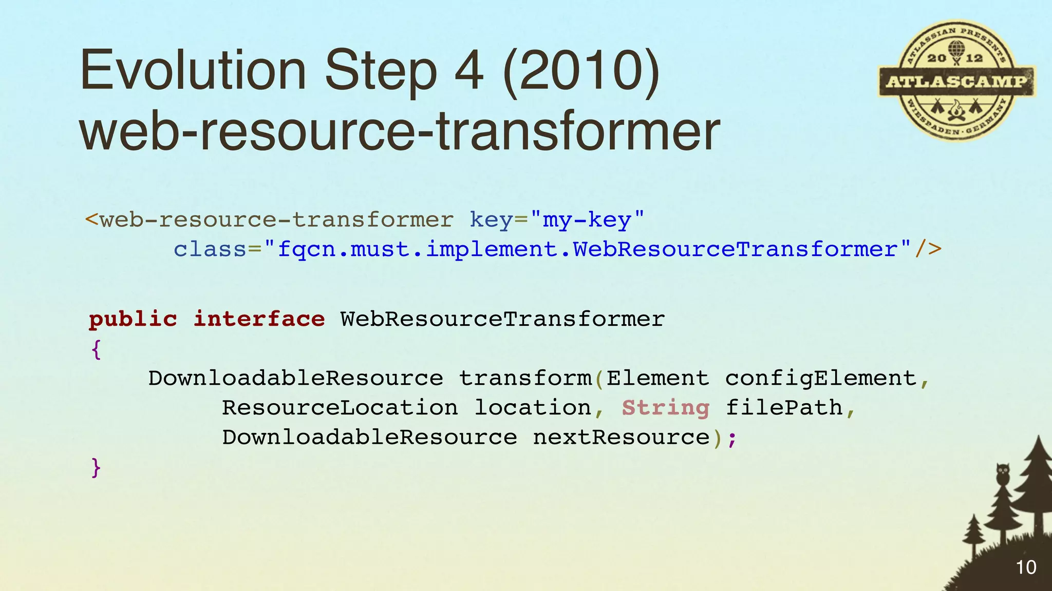 Evolution Step 4 (2010)
web-resource-transformer
<web-resource-transformer key="my-key"
      class="fqcn.must.implement.WebResourceTransformer"/>

public interface WebResourceTransformer
{
    DownloadableResource transform(Element configElement,
         ResourceLocation location, String filePath,
         DownloadableResource nextResource);
}



                                                             10
 