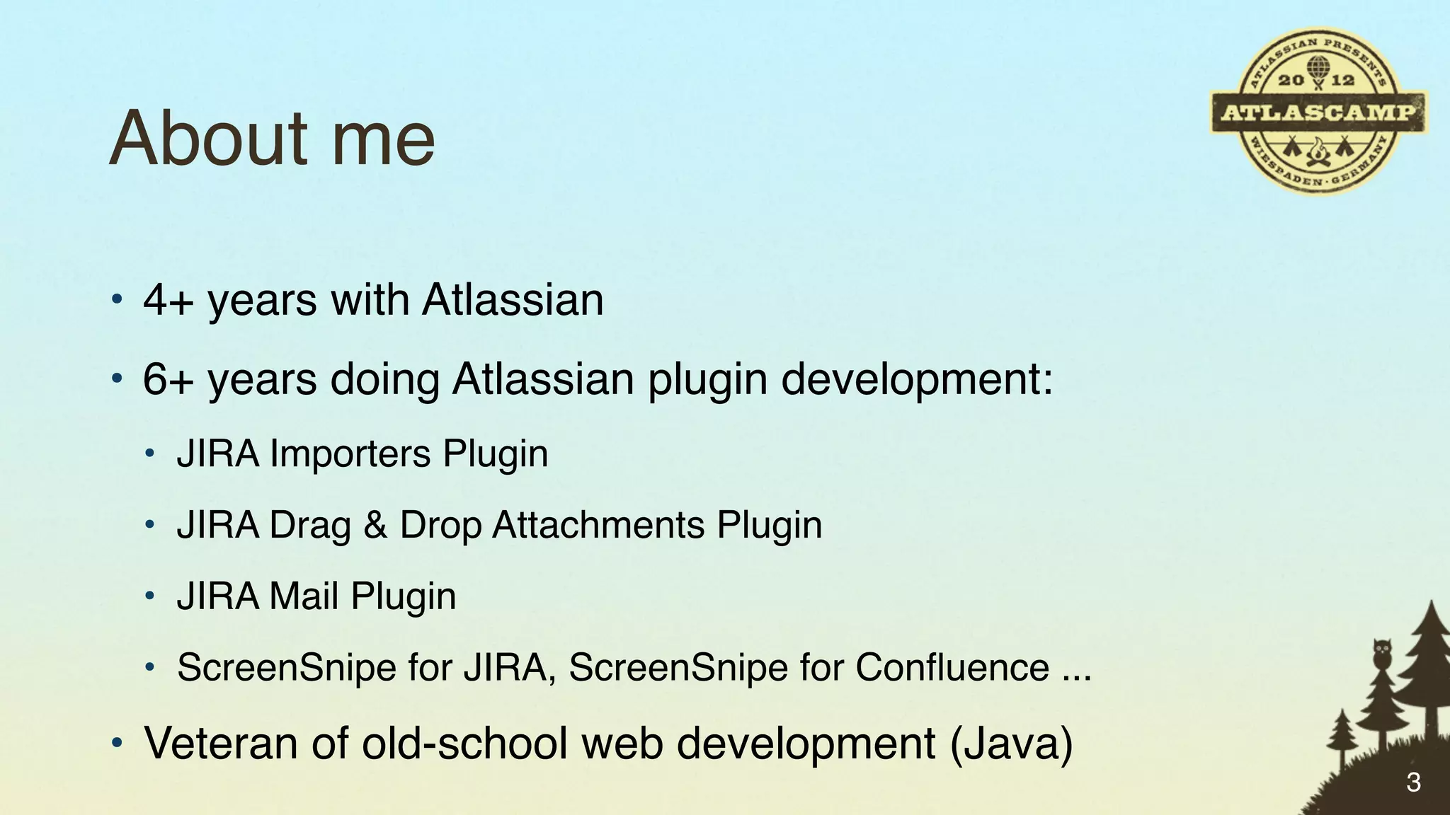About me
• 4+ years with Atlassian
• 6+ years doing Atlassian plugin development:
 • JIRA Importers Plugin
 • JIRA Drag & Drop Attachments Plugin
 • JIRA Mail Plugin
 • ScreenSnipe for JIRA, ScreenSnipe for Conﬂuence ...

• Veteran of old-school web development (Java)
                                                         3
 