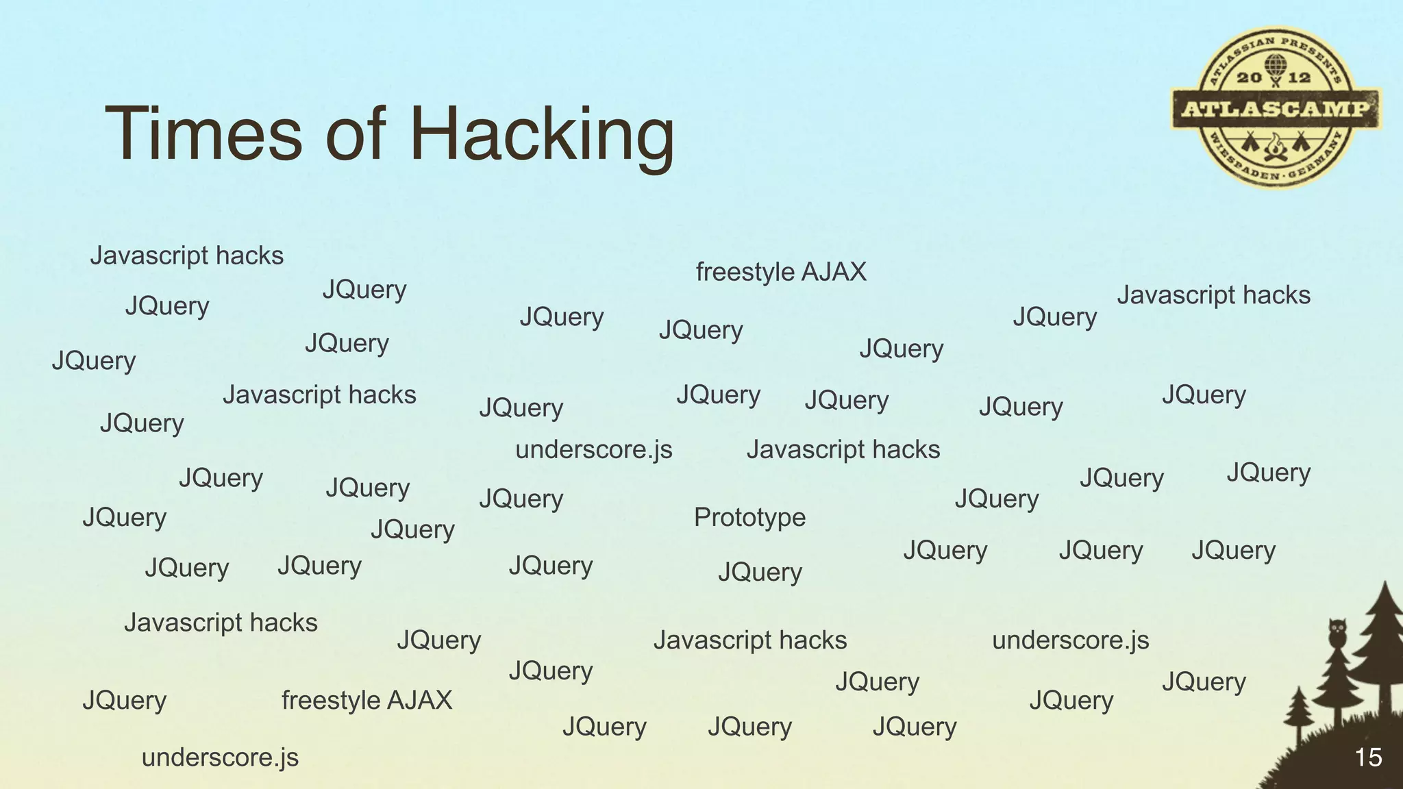 Times of Hacking
  Javascript hacks
                                                            freestyle AJAX
                          JQuery                                                                    Javascript hacks
     JQuery                                JQuery                                        JQuery
                                                       JQuery
                         JQuery                                           JQuery
JQuery
               Javascript hacks                            JQuery     JQuery          JQuery            JQuery
                                       JQuery
   JQuery
                                           underscore.js        Javascript hacks
            JQuery                                                                             JQuery        JQuery
                          JQuery       JQuery                                      JQuery
  JQuery                      JQuery                        Prototype
                                                                               JQuery        JQuery       JQuery
         JQuery      JQuery                JQuery            JQuery
     Javascript hacks
                                  JQuery               Javascript hacks                 underscore.js
                                           JQuery                       JQuery                          JQuery
  JQuery             freestyle AJAX                                                        JQuery
                                              JQuery         JQuery          JQuery
         underscore.js                                                                                                 15
 