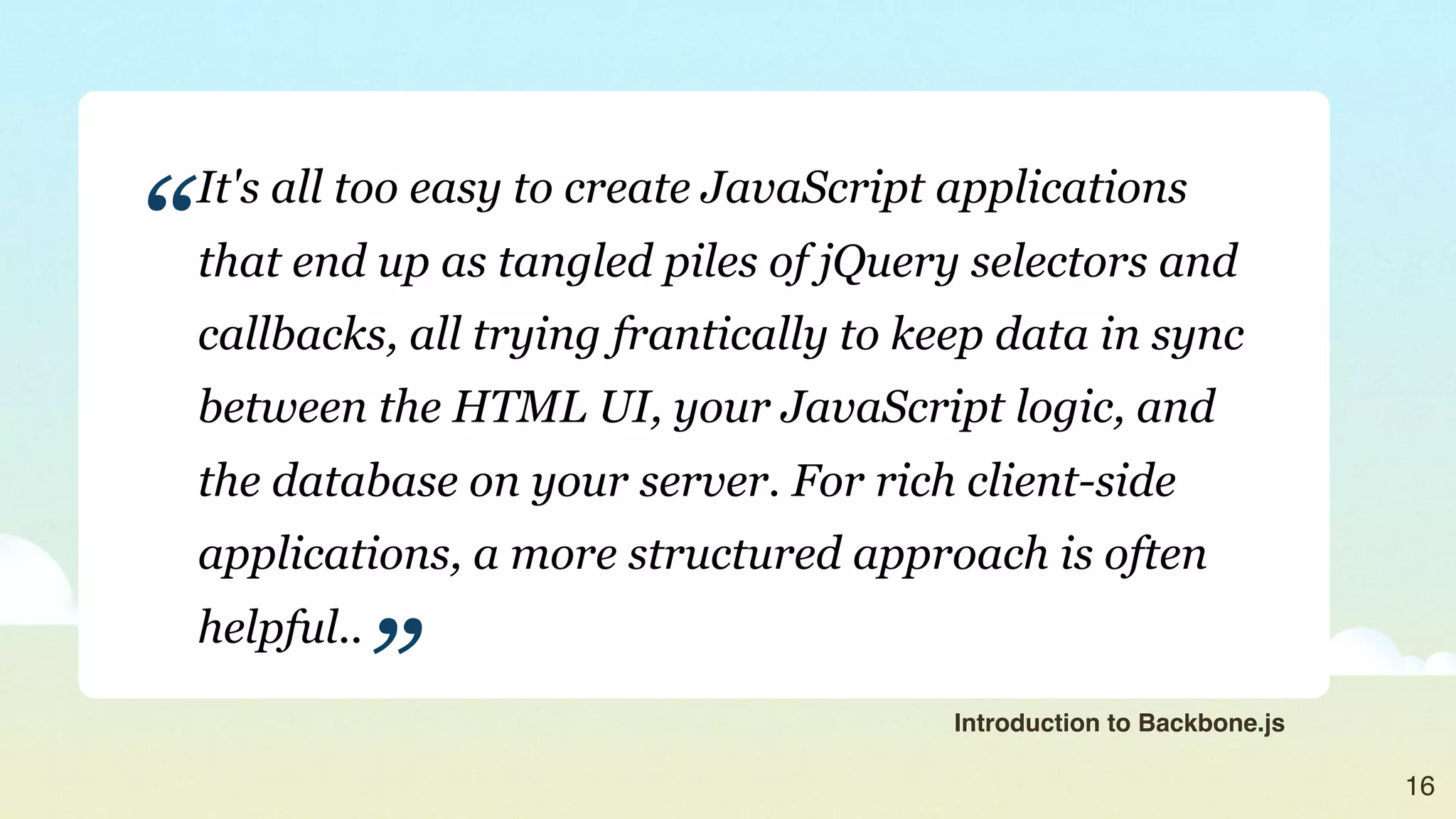 “
    It's all too easy to create JavaScript applications
    that end up as tangled piles of jQuery selectors and
    callbacks, all trying frantically to keep data in sync
    between the HTML UI, your JavaScript logic, and
    the database on your server. For rich client-side
    applications, a more structured approach is often


            ”
    helpful..
                                           Introduction to Backbone.js

                                                                         16
 