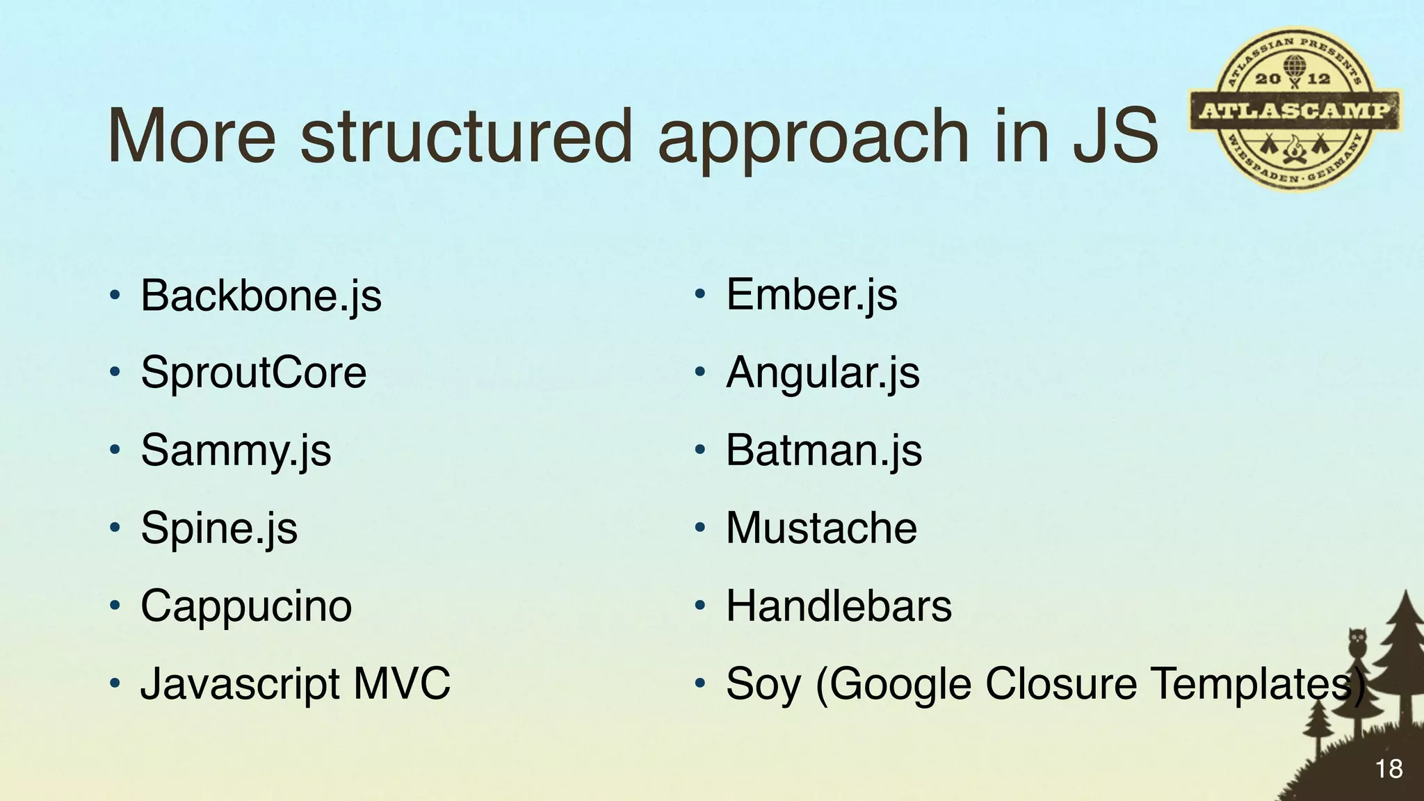 More structured approach in JS
• Backbone.js      • Ember.js
• SproutCore       • Angular.js
• Sammy.js         • Batman.js
• Spine.js         • Mustache
• Cappucino        • Handlebars
• Javascript MVC   • Soy (Google Closure Templates)
                                                      18
 