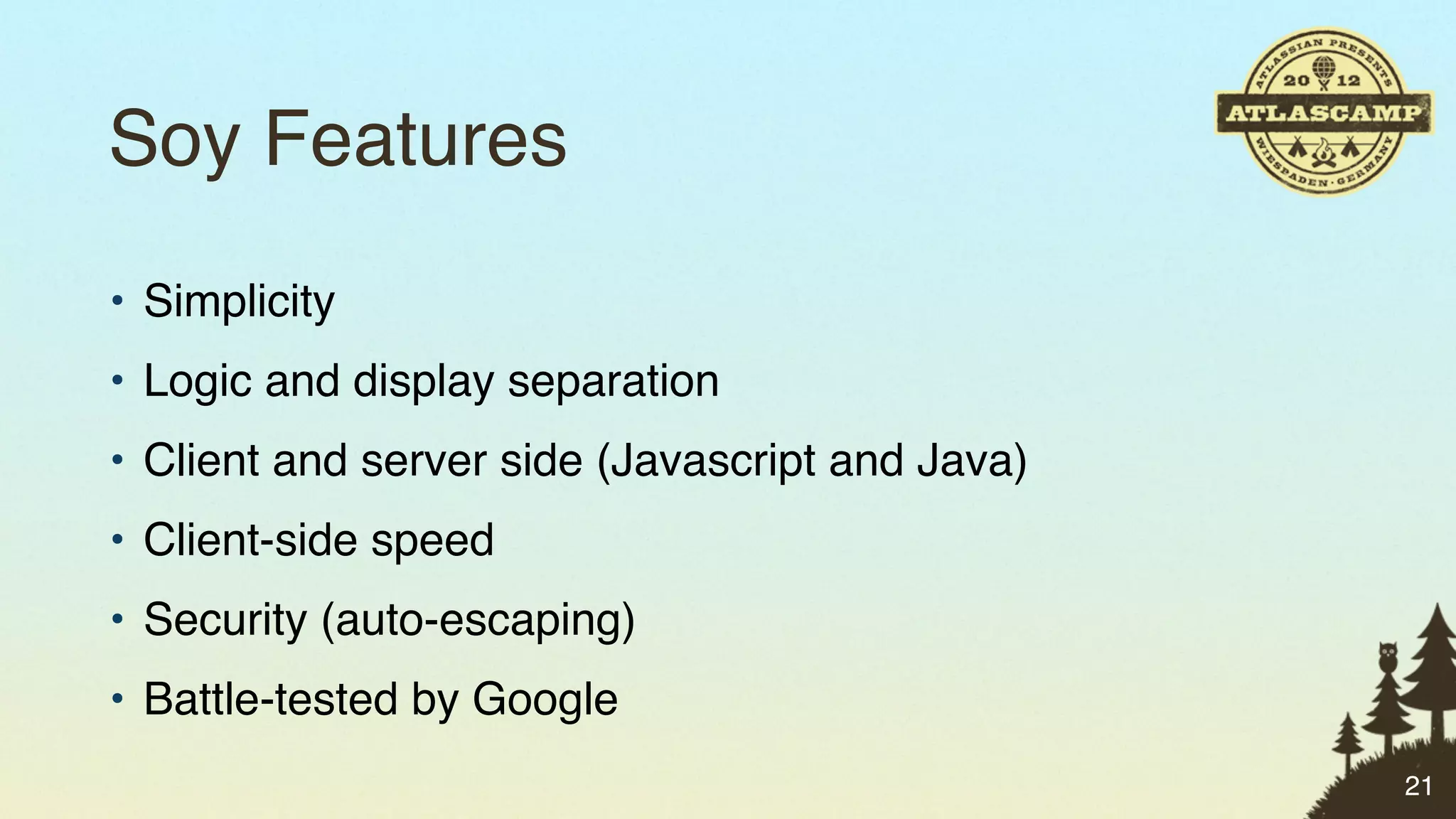 Soy Features
• Simplicity
• Logic and display separation
• Client and server side (Javascript and Java)
• Client-side speed
• Security (auto-escaping)
• Battle-tested by Google
                                                 21
 