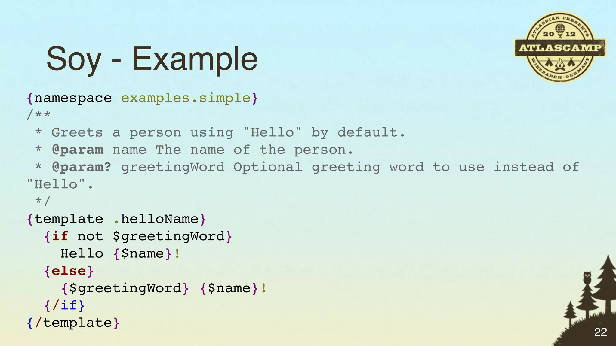 Soy - Example
{namespace examples.simple}
/**
 * Greets a person using "Hello" by default.
 * @param name The name of the person.
 * @param? greetingWord Optional greeting word to use instead of
"Hello".
 */
{template .helloName}
  {if not $greetingWord}
    Hello {$name}!
  {else}
    {$greetingWord} {$name}!
  {/if}
{/template}
                                                                   22
 