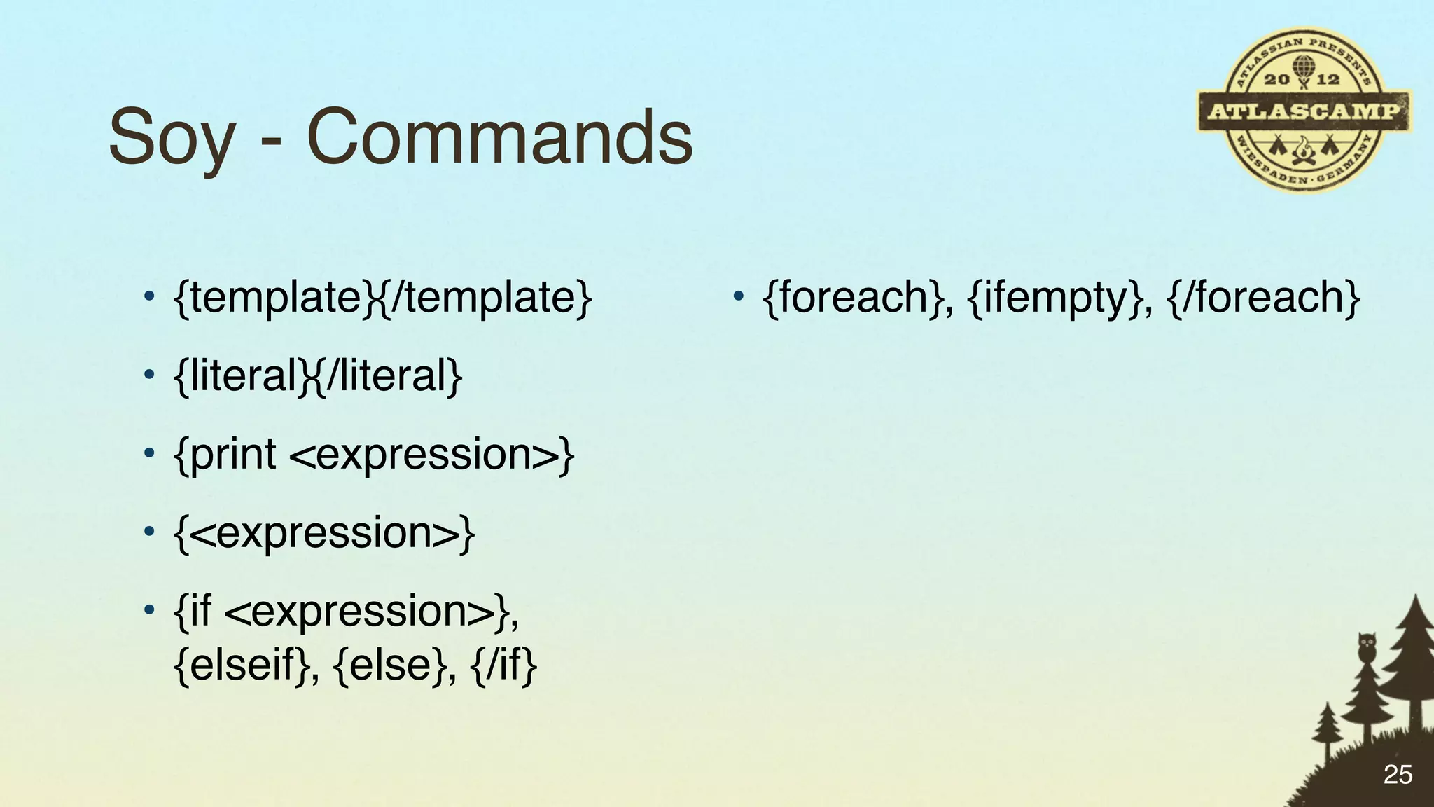 Soy - Commands
• {template}{/template}     • {foreach}, {ifempty}, {/foreach}
• {literal}{/literal}
• {print <expression>}
• {<expression>}
• {if <expression>},
  {elseif}, {else}, {/if}

                                                                 25
 