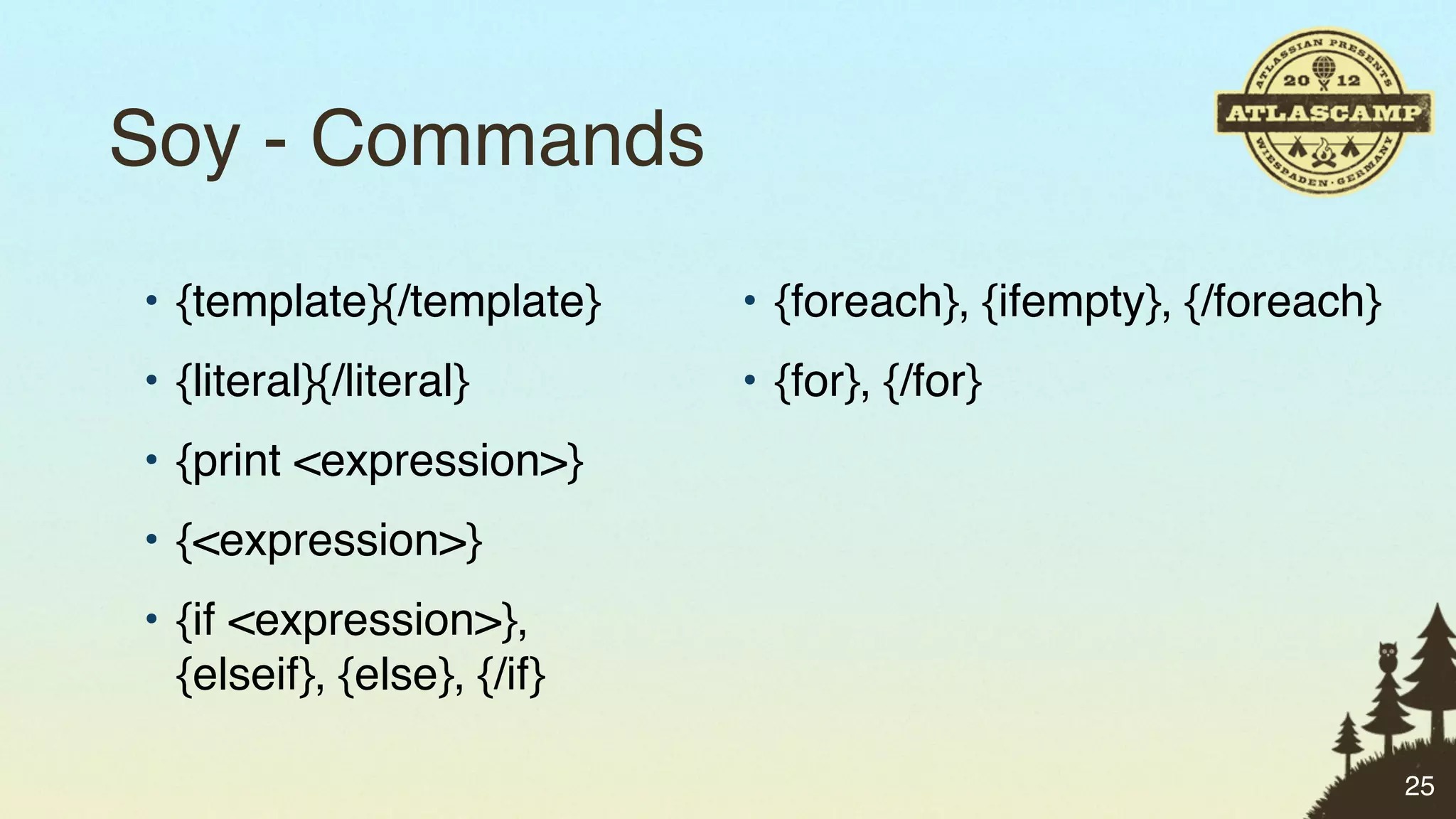 Soy - Commands
• {template}{/template}     • {foreach}, {ifempty}, {/foreach}
• {literal}{/literal}       • {for}, {/for}
• {print <expression>}
• {<expression>}
• {if <expression>},
  {elseif}, {else}, {/if}

                                                                 25
 