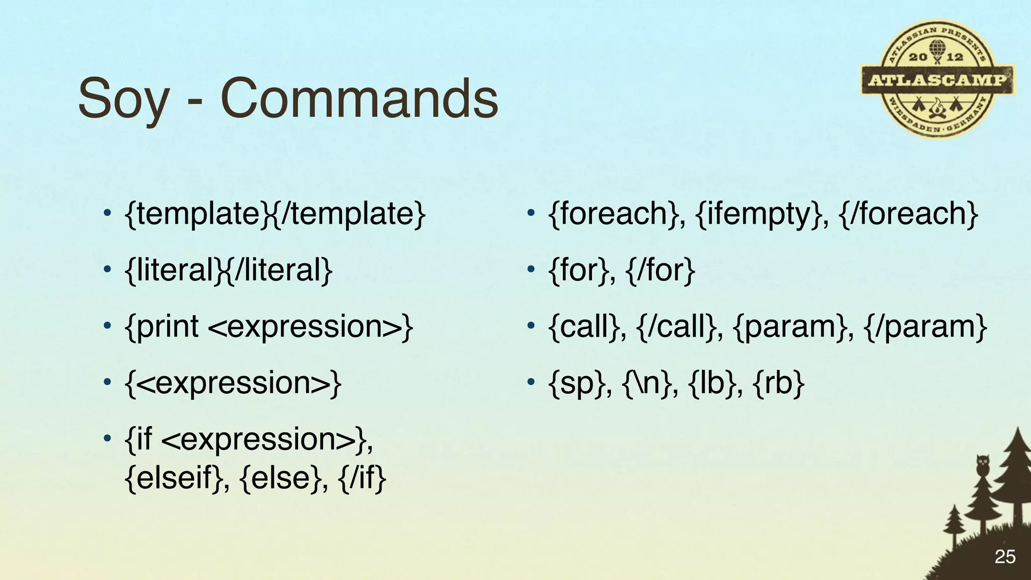 Soy - Commands
• {template}{/template}     • {foreach}, {ifempty}, {/foreach}
• {literal}{/literal}       • {for}, {/for}
• {print <expression>}      • {call}, {/call}, {param}, {/param}
• {<expression>}            • {sp}, {n}, {lb}, {rb}
• {if <expression>},
  {elseif}, {else}, {/if}

                                                                   25
 