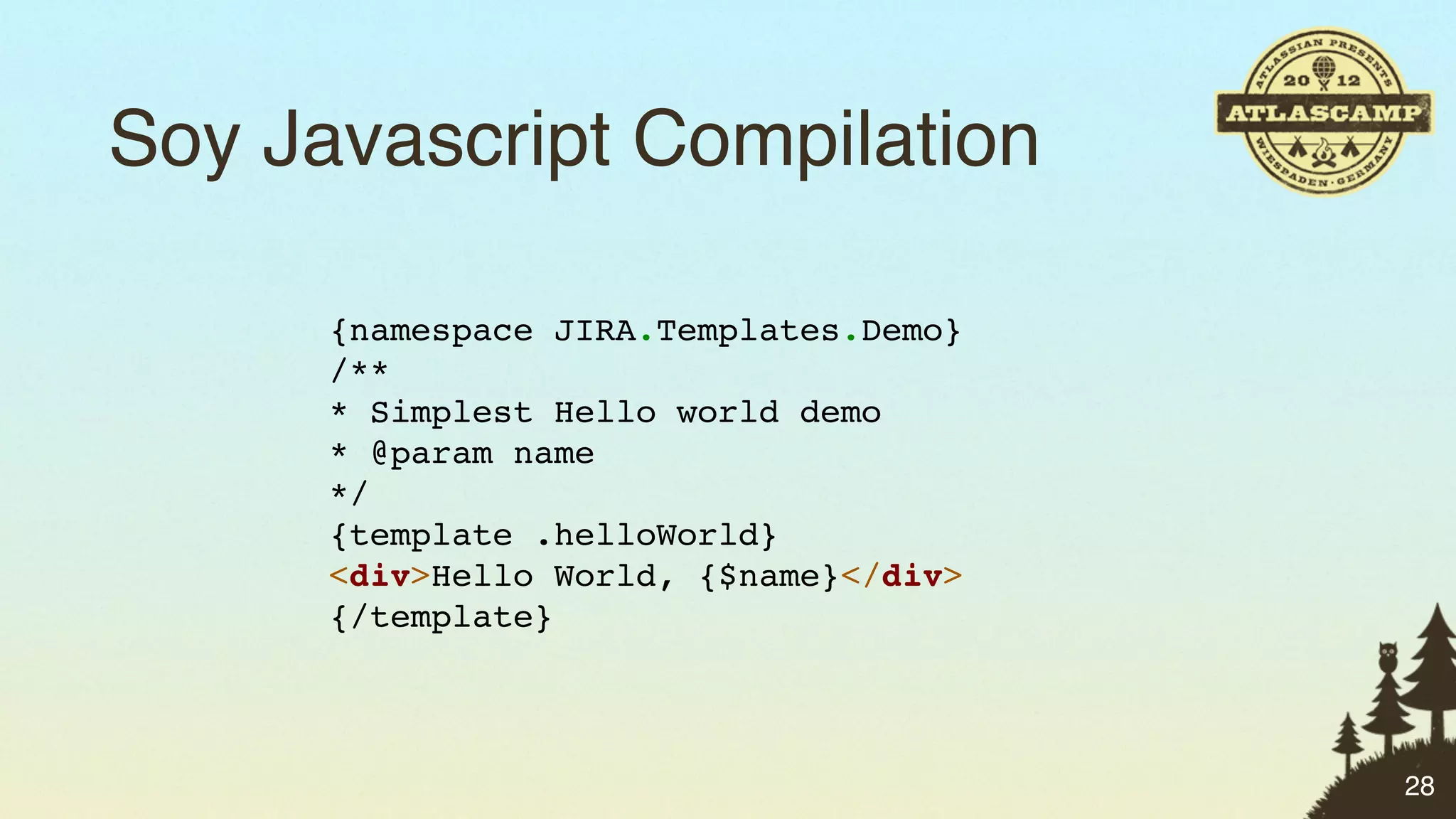 Soy Javascript Compilation

      {namespace JIRA.Templates.Demo}
      /**
      * Simplest Hello world demo
      * @param name
      */
      {template .helloWorld}
      <div>Hello World, {$name}</div>
      {/template}



                                        28
 