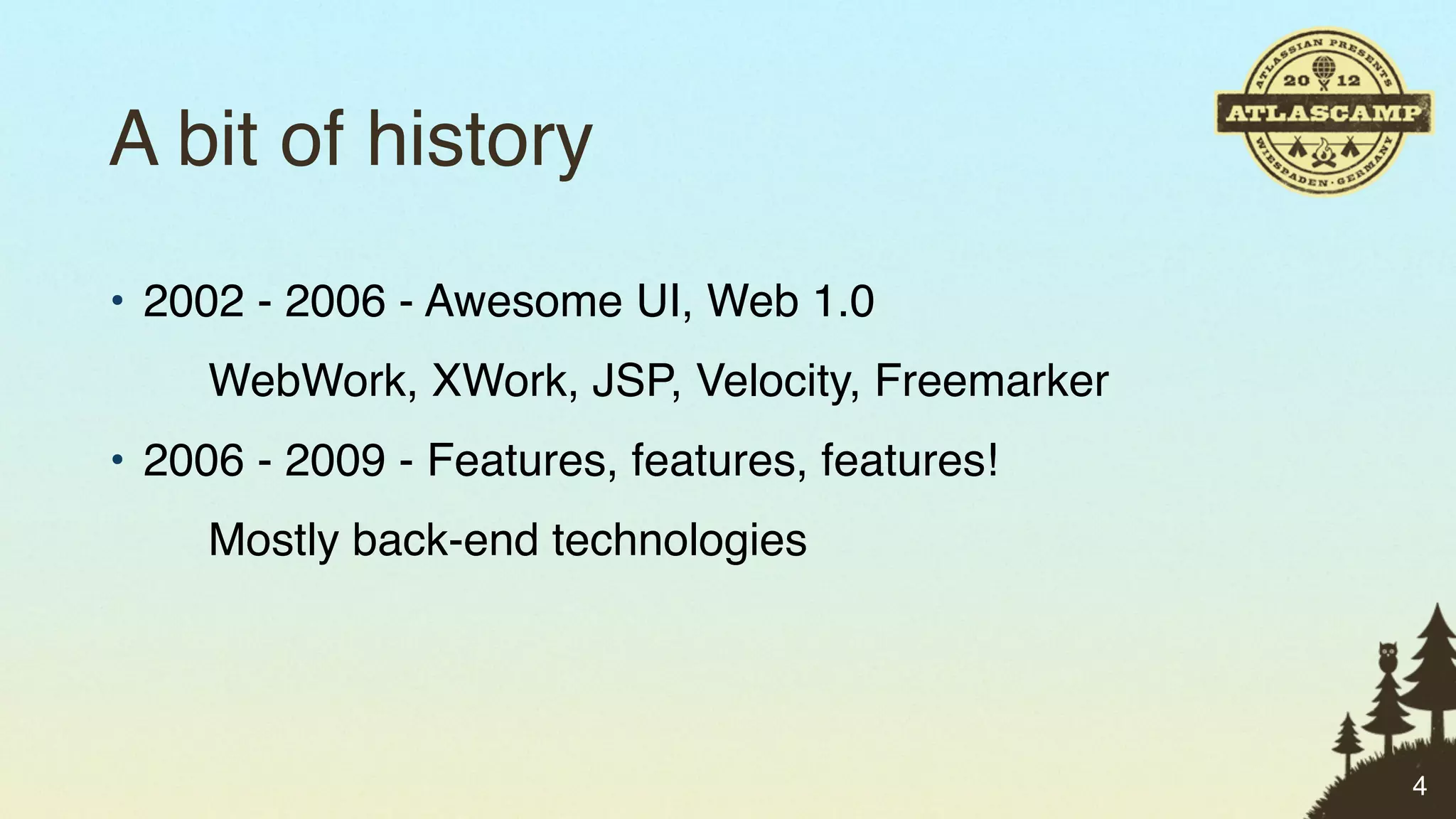 A bit of history
• 2002 - 2006 - Awesome UI, Web 1.0
     WebWork, XWork, JSP, Velocity, Freemarker
• 2006 - 2009 - Features, features, features!
     Mostly back-end technologies




                                                 4
 