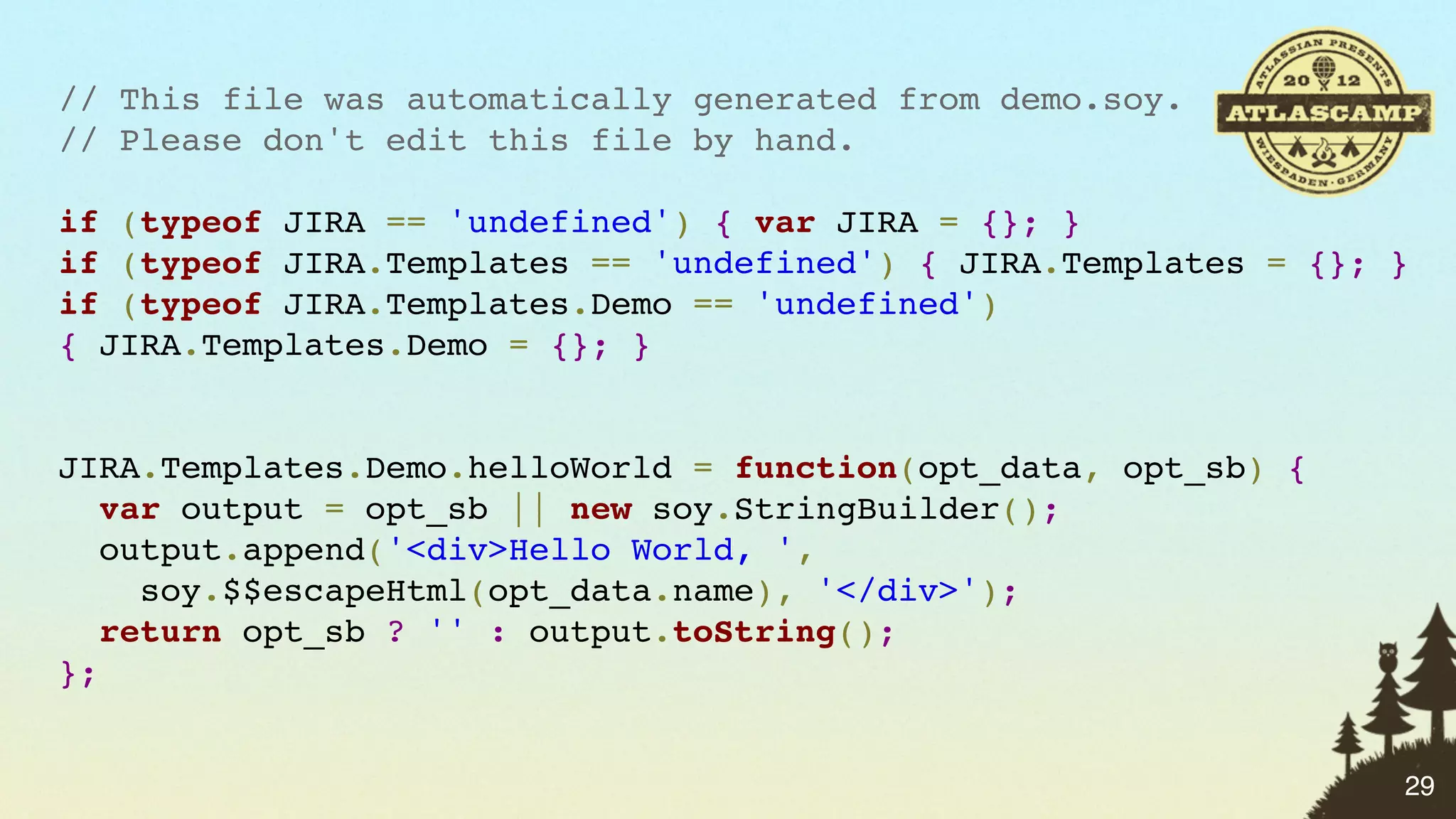 // This file was automatically generated from demo.soy.
// Please don't edit this file by hand.

if (typeof JIRA == 'undefined') { var JIRA = {}; }
if (typeof JIRA.Templates == 'undefined') { JIRA.Templates = {}; }
if (typeof JIRA.Templates.Demo == 'undefined')
{ JIRA.Templates.Demo = {}; }


JIRA.Templates.Demo.helloWorld = function(opt_data, opt_sb) {
   var output = opt_sb || new soy.StringBuilder();
   output.append('<div>Hello World, ',
     soy.$$escapeHtml(opt_data.name), '</div>');
   return opt_sb ? '' : output.toString();
};


                                                                 29
 