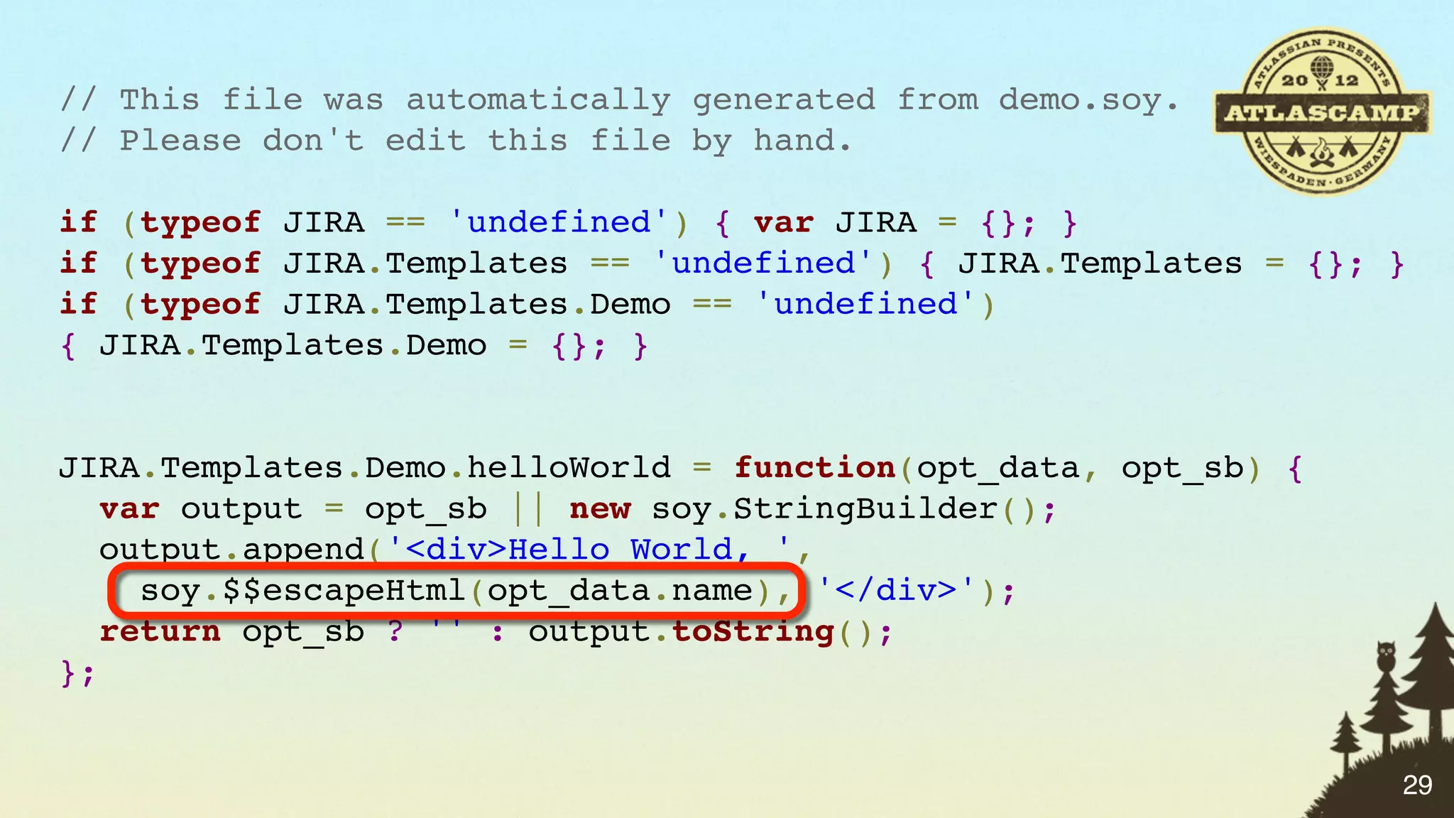 // This file was automatically generated from demo.soy.
// Please don't edit this file by hand.

if (typeof JIRA == 'undefined') { var JIRA = {}; }
if (typeof JIRA.Templates == 'undefined') { JIRA.Templates = {}; }
if (typeof JIRA.Templates.Demo == 'undefined')
{ JIRA.Templates.Demo = {}; }


JIRA.Templates.Demo.helloWorld = function(opt_data, opt_sb) {
   var output = opt_sb || new soy.StringBuilder();
   output.append('<div>Hello World, ',
     soy.$$escapeHtml(opt_data.name), '</div>');
   return opt_sb ? '' : output.toString();
};


                                                                 29
 