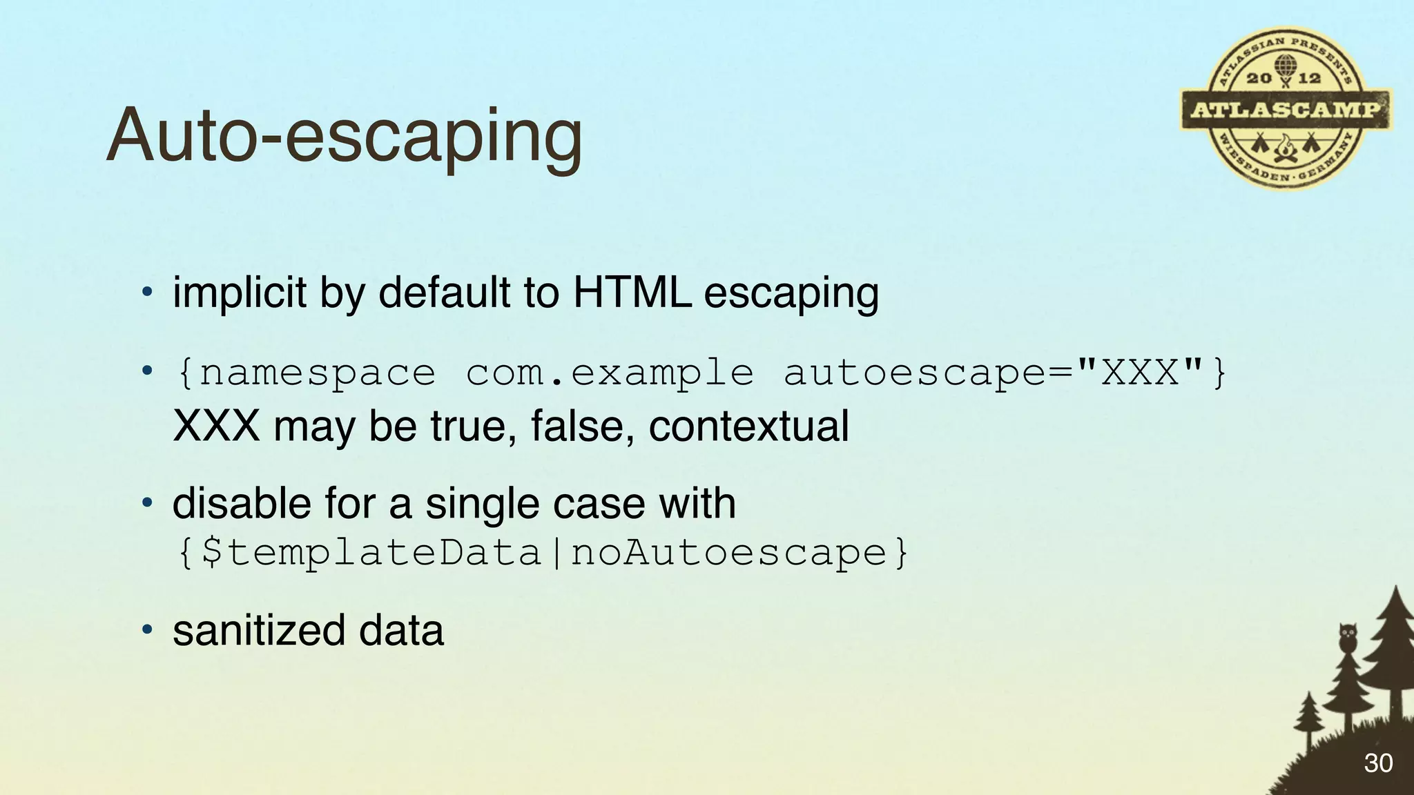Auto-escaping
• implicit by default to HTML escaping
• {namespace com.example autoescape="XXX"}
  XXX may be true, false, contextual
• disable for a single case with
  {$templateData|noAutoescape}
• sanitized data

                                             30
 