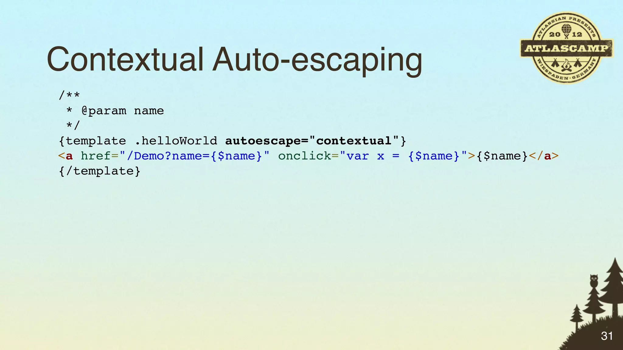 Contextual Auto-escaping
/**
 * @param name
 */
{template .helloWorld autoescape="contextual"}
<a href="/Demo?name={$name}" onclick="var x = {$name}">{$name}</a>
{/template}




                                                                     31
 