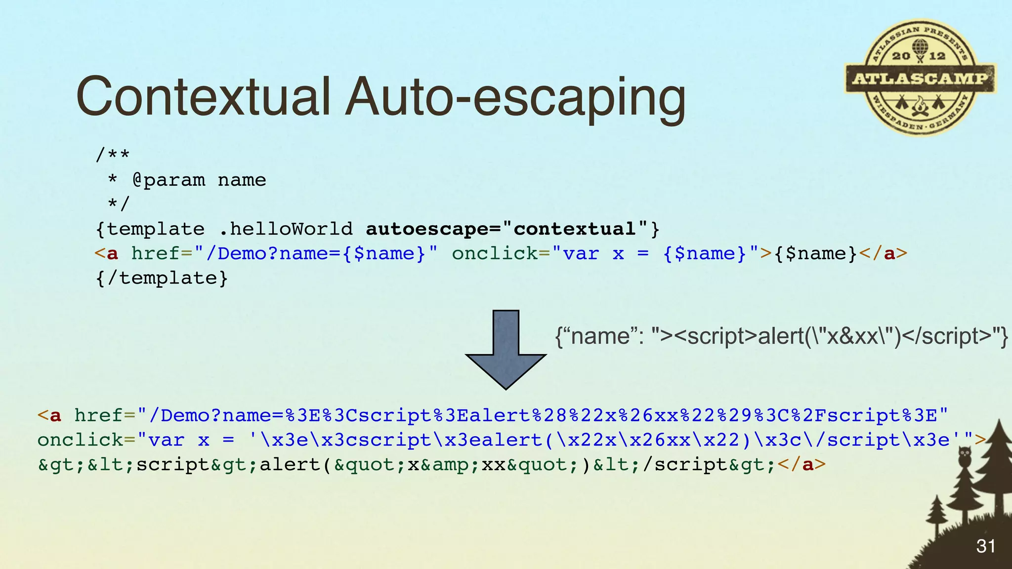 Contextual Auto-escaping
    /**
     * @param name
     */
    {template .helloWorld autoescape="contextual"}
    <a href="/Demo?name={$name}" onclick="var x = {$name}">{$name}</a>
    {/template}

                                         {“name”: "><script>alert("x&xx")</script>"}


<a href="/Demo?name=%3E%3Cscript%3Ealert%28%22x%26xx%22%29%3C%2Fscript%3E"
onclick="var x = 'x3ex3cscriptx3ealert(x22xx26xxx22)x3c/scriptx3e'">
&gt;&lt;script&gt;alert(&quot;x&amp;xx&quot;)&lt;/script&gt;</a>



                                                                                  31
 