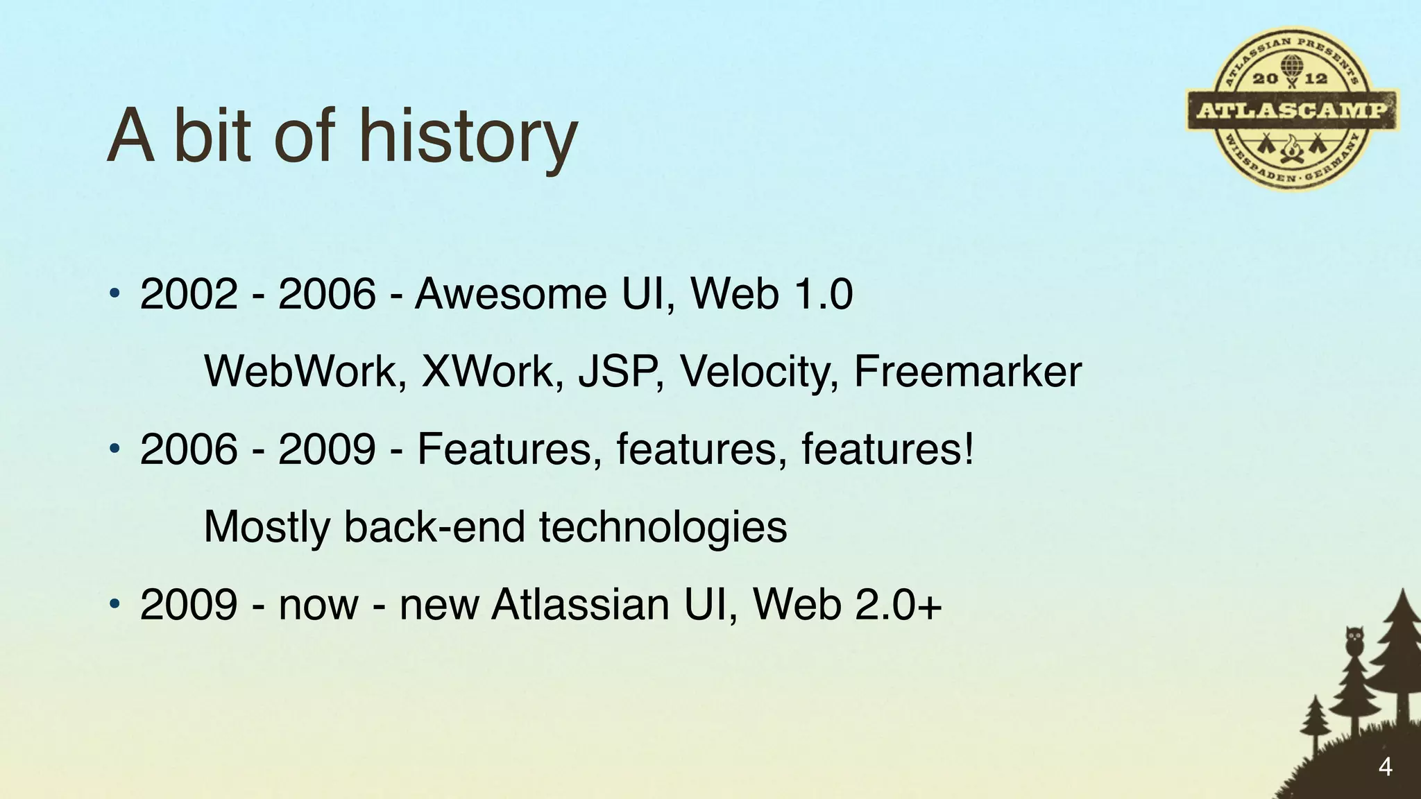 A bit of history
• 2002 - 2006 - Awesome UI, Web 1.0
     WebWork, XWork, JSP, Velocity, Freemarker
• 2006 - 2009 - Features, features, features!
     Mostly back-end technologies
• 2009 - now - new Atlassian UI, Web 2.0+


                                                 4
 