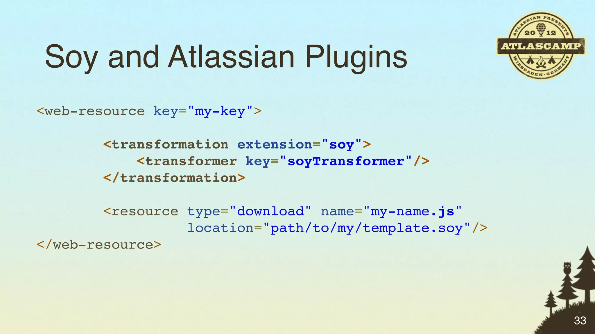 Soy and Atlassian Plugins
<web-resource key="my-key">

        <transformation extension="soy">
            <transformer key="soyTransformer"/>
        </transformation>

        <resource type="download" name="my-name.js"
                  location="path/to/my/template.soy"/>
</web-resource>




                                                         33
 