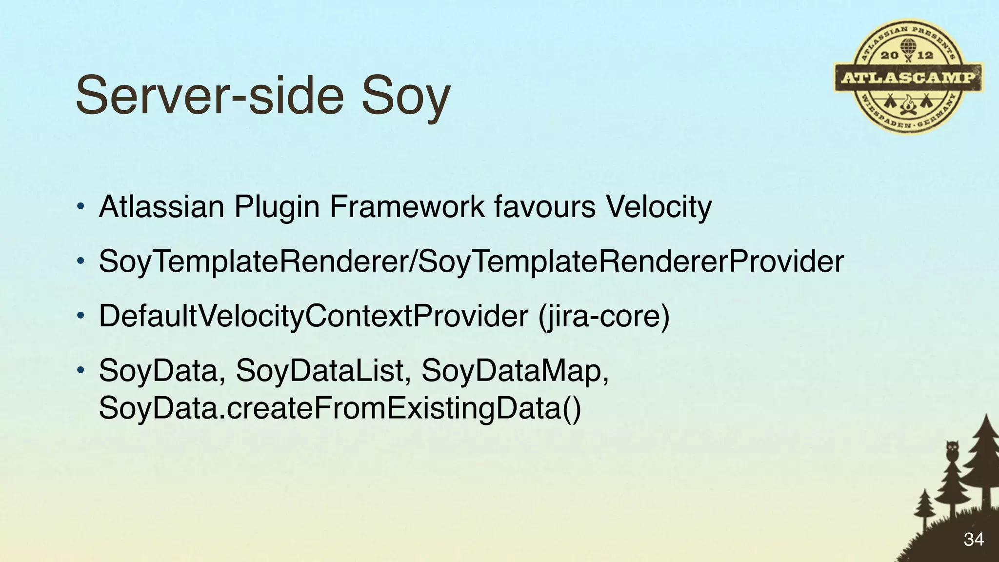 Server-side Soy
• Atlassian Plugin Framework favours Velocity
• SoyTemplateRenderer/SoyTemplateRendererProvider
• DefaultVelocityContextProvider (jira-core)
• SoyData, SoyDataList, SoyDataMap,
  SoyData.createFromExistingData()



                                                    34
 
