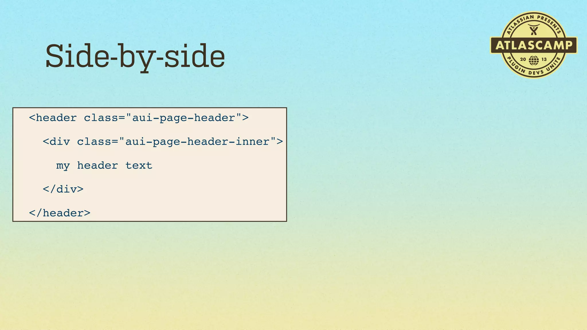 Side-by-side
<header class="aui-page-header">
  <div class="aui-page-header-inner">
    my header text
  </div>
</header>

 