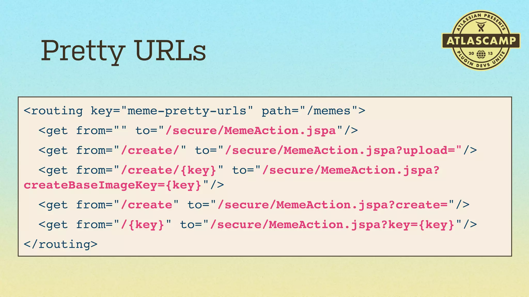 Pretty URLs
<routing key="meme-pretty-urls" path="/memes">
<get from="" to="/secure/MemeAction.jspa"/>
<get from="/create/" to="/secure/MemeAction.jspa?upload="/>
<get from="/create/{key}" to="/secure/MemeAction.jspa?
createBaseImageKey={key}"/>
<get from="/create" to="/secure/MemeAction.jspa?create="/>
<get from="/{key}" to="/secure/MemeAction.jspa?key={key}"/>
</routing>

 